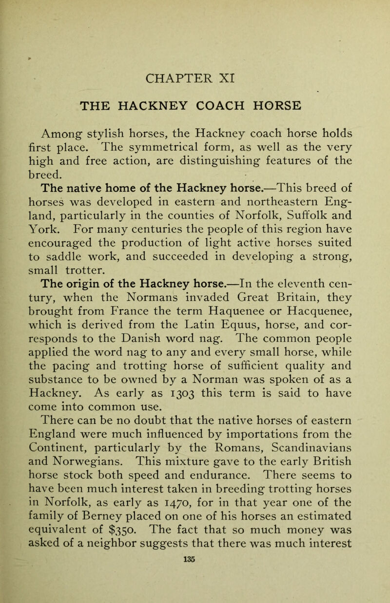 CHAPTER XI THE HACKNEY COACH HORSE Among stylish horses, the Hackney coach horse holds first place. The symmetrical form, as well as the very high and free action, are distinguishing features of the breed. The native home of the Hackney horse.—This breed of horses was developed in eastern and northeastern Eng- land, particularly in the counties of Norfolk, Suffolk and York. For many centuries the people of this region have encouraged the production of light active horses suited to saddle work, and succeeded in developing a strong, small trotter. The origin of the Hackney horse.—In the eleventh cen- tury, when the Normans invaded Great Britain, they brought from France the term Haquenee or Hacquenee, which is derived from the Latin Equus, horse, and cor- responds to the Danish word nag. The common people applied the word nag to any and every small horse, while the pacing and trotting horse of sufficient quality and substance to be owned by a Norman was spoken of as a Hackney. As early as 1303 this term is said to have come into common use. There can be no doubt that the native horses of eastern England were much influenced by importations from the Continent, particularly by the Romans, Scandinavians and Norwegians. This mixture gave to the early British horse stock both speed and endurance. There seems to have been much interest taken in breeding trotting horses in Norfolk, as early as 1470, for in that year one of the family of Berney placed on one of his horses an estimated equivalent of $350. The fact that so much money was asked of a neighbor suggests that there was much interest