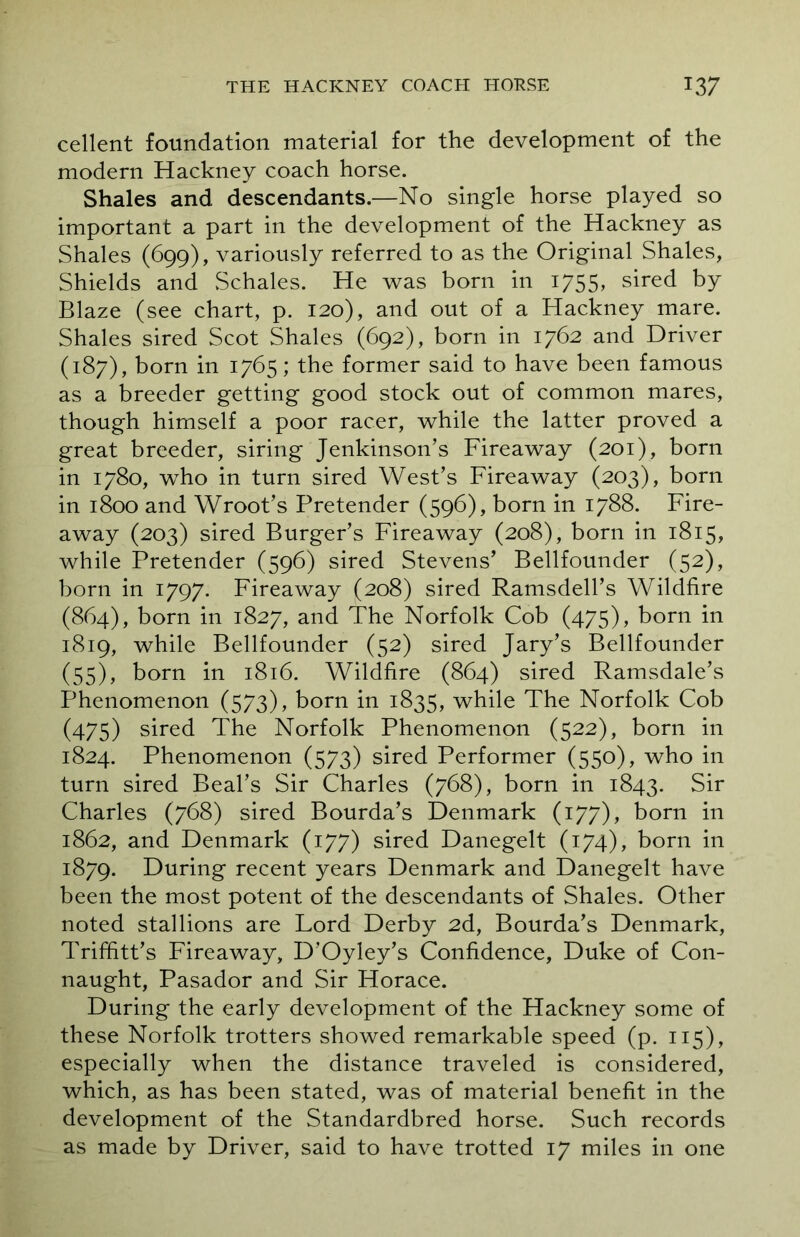 cellent foundation material for the development of the modern Hackney coach horse. Shales and descendants.—No single horse played so important a part in the development of the Hackney as Shales (699), variously referred to as the Original Shales, Shields and Schales. He was born in 1755, sired by Blaze (see chart, p. 120), and out of a Hackney mare. Shales sired Scot Shales (692), born in 1762 and Driver (187), born in 1765; the former said to have been famous as a breeder getting good stock out of common mares, though himself a poor racer, while the latter proved a great breeder, siring Jenkinson’s Fireaway (201), born in 1780, who in turn sired West’s Fireaway (203), born in 1800 and Wroot’s Pretender (596), born in 1788. Fire- away (203) sired Burger’s Fireaway (208), born in 1815, while Pretender (596) sired Stevens’ Bellfounder (52), born in 1797. Fireaway (208) sired Ramsdell’s Wildfire (864), born in 1827, and The Norfolk Cob (475), born in 1819, while Bellfounder (52) sired Jary’s Bellfounder (55), born in 1816. Wildfire (864) sired Ramsdale’s Phenomenon (573), born in 1835, while The Norfolk Cob (475) sired The Norfolk Phenomenon (522), born in 1824. Phenomenon (573) sired Performer (550), who in turn sired Beal’s Sir Charles (768), born in 1843. Sir Charles (768) sired Bourda’s Denmark (177), born in 1862, and Denmark (177) sired Danegelt (174), born in 1879. During recent years Denmark and Danegelt have been the most potent of the descendants of Shales. Other noted stallions are Lord Derby 2d, Bourda’s Denmark, Trifhtt’s Fireaway, D’Oyley’s Confidence, Duke of Con- naught, Pasador and Sir Horace. During the early development of the Hackney some of these Norfolk trotters showed remarkable speed (p. 115), especially when the distance traveled is considered, which, as has been stated, was of material benefit in the development of the Standardbred horse. Such records as made by Driver, said to have trotted 17 miles in one