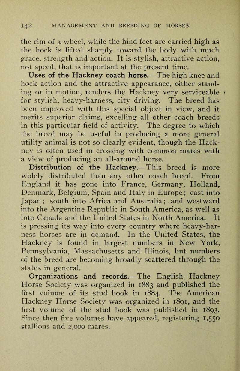 the rim of a wheel, while the hind feet are carried high as the hock is lifted sharply toward the body with much grace, strength and action. It is stylish, attractive action, not speed, that is important at the present time. Uses of the Hackney coach horse.—The high knee and hock action and the attractive appearance, either stand- ing or in motion, renders the Hackney very serviceable ♦ for stylish, heavy-harness, city driving. The breed has been improved with this special object in view, and it merits superior claims, excelling all other coach breeds in this particular field of activity. The degree to which the breed may be useful in producing a more general utility animal is not so clearly evident, though the Hack- ney is often used in crossing with common mares with a view of producing an all-around horse. Distribution of the Hackney.—This breed is more widely distributed than any other coach breed. From England it has gone into France, Germany, Holland, Denmark, Belgium, Spain and Italy in Europe; east into Japan; south into Africa and Australia; - and westward into the Argentine Republic in South America, as well as into Canada and the United States in North America. It is pressing its way into every country where heavy-har- ness horses are in demand. In the United States, the Hackney is found in largest numbers in New York, Pennsylvania, Massachusetts and Illinois, but numbers of the breed are becoming broadly scattered through the states in general. Organizations and records.—The English Hackney Horse Society was organized in 1883 and published the first volume of its stud book in 1884. The American Hackney Horse Society was organized in 1891, and the first volume of the stud book was published in 1893. Since then five volumes have appeared, registering 1,550 stallions and 2,000 mares.