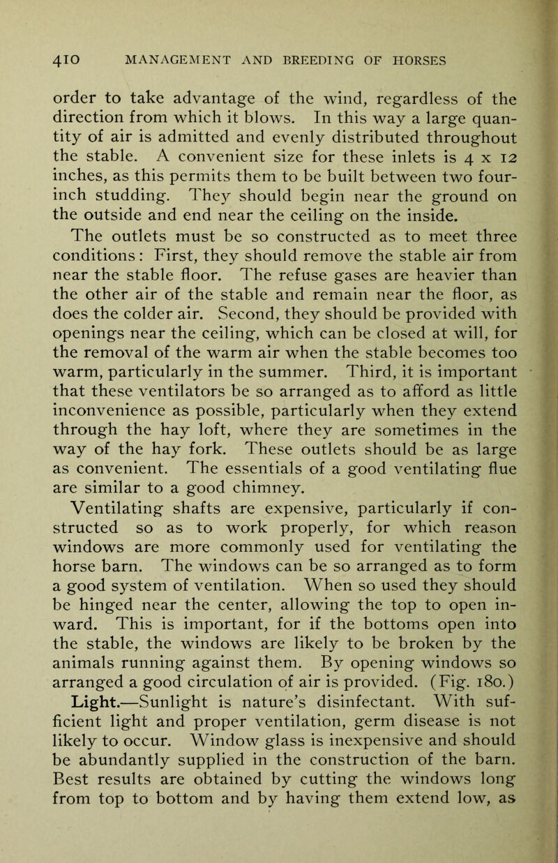 order to take advantage of the wind, regardless of the direction from which it blows. In this way a large quan- tity of air is admitted and evenly distributed throughout the stable. A convenient size for these inlets is 4 x 12 inches, as this permits them to be built between two four- inch studding. They should begin near the ground on the outside and end near the ceiling on the inside. The outlets must be so constructed as to meet three conditions: First, they should remove the stable air from near the stable floor. The refuse gases are heavier than the other air of the stable and remain near the floor, as does the colder air. Second, they should be provided with openings near the ceiling, which can be closed at will, for the removal of the warm air when the stable becomes too warm, particularly in the summer. Third, it is important that these ventilators be so arranged as to afford as little inconvenience as possible, particularly when they extend through the hay loft, where they are sometimes in the way of the hay fork. These outlets should be as large as convenient. The essentials of a good ventilating flue are similar to a good chimney. Ventilating shafts are expensive, particularly if con- structed so as to work properly, for which reason windows are more commonly used for ventilating the horse barn. The windows can be so arranged as to form a good system of ventilation. When so used they should be hinged near the center, allowing the top to open in- ward. This is important, for if the bottoms open into the stable, the windows are likely to be broken by the animals running against them. By opening windows so arranged a good circulation of air is provided. (Fig. 180.) Light.— Sunlight is nature’s disinfectant. With suf- ficient light and proper ventilation, germ disease is not likely to occur. Window glass is inexpensive and should be abundantly supplied in the construction of the barn. Best results are obtained by cutting the windows long from top to bottom and by having them extend low, as