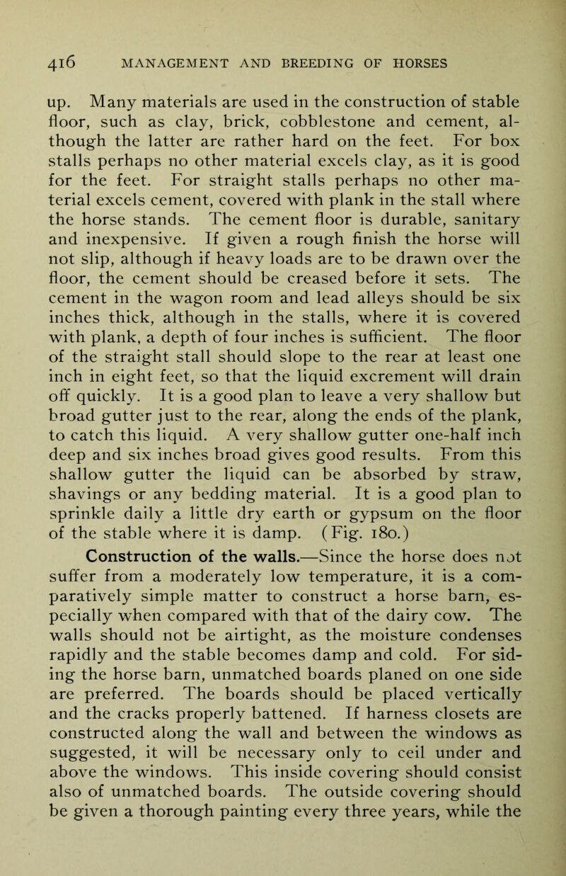 up. Many materials are used in the construction of stable floor, such as clay, brick, cobblestone and cement, al- though the latter are rather hard on the feet. For box stalls perhaps no other material excels clay, as it is good for the feet. For straight stalls perhaps no other ma- terial excels cement, covered with plank in the stall where the horse stands. The cement floor is durable, sanitary and inexpensive. If given a rough finish the horse will not slip, although if heavy loads are to be drawn over the floor, the cement should be creased before it sets. The cement in the wagon room and lead alleys should be six inches thick, although in the stalls, where it is covered with plank, a depth of four inches is sufficient. The floor of the straight stall should slope to the rear at least one inch in eight feet, so that the liquid excrement will drain off quickly. It is a good plan to leave a very shallow but broad gutter just to the rear, along the ends of the plank, to catch this liquid. A very shallow gutter one-half inch deep and six inches broad gives good results. From this shallow gutter the liquid can be absorbed by straw, shavings or any bedding material. It is a good plan to sprinkle daily a little dry earth or gypsum on the floor of the stable where it is damp. (Fig. 180.) Construction of the walls.—Since the horse does not suffer from a moderately low temperature, it is a com- paratively simple matter to construct a horse barn, es- pecially when compared with that of the dairy cow. The walls should not be airtight, as the moisture condenses rapidly and the stable becomes damp and cold. For sid- ing the horse barn, unmatched boards planed on one side are preferred. The boards should be placed vertically and the cracks properly battened. If harness closets are constructed along the wall and between the windows as suggested, it will be necessary only to ceil under and above the windows. This inside covering should consist also of unmatched boards. The outside covering should be given a thorough painting every three years, while the