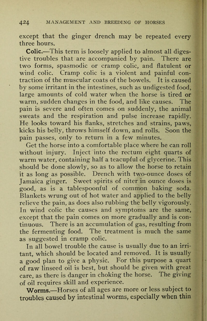 except that the ginger drench may be repeated every three hours. Colic.—This term is loosely applied to almost all diges- tive troubles that are accompanied by pain. There are two forms, spasmodic or cramp colic, and flatulent or wind colic. Cramp colic is a violent and painful con- traction of the muscular coats of the bowels. It is caused by some irritant in the intestines, such as undigested food, large amounts of cold water when the horse is tired or warm, sudden changes in the food, and like causes. The pain is severe and often comes on suddenly, the animal sweats and the respiration and pulse increase rapidly. He looks toward his flanks, stretches and strains, paws, kicks his belly, throws himself down, and rolls. Soon the pain passes, only to return in a few minutes. Get the horse into a comfortable place where he can roll without injury. Inject into the rectum eight quarts of warm water, containing half a teacupful of glycerine. This should be done slowly, so as to allow the horse to retain it as long as possible. Drench with two-ounce doses of Jamaica ginger. Sweet spirits of niter in ounce doses is good, as is a tablespoonful of common baking soda. Blankets wrung out of hot water and applied to the belly relieve the pain, as does also rubbing the belly vigorously. In wind colic the causes and symptoms are the same, except that the pain comes on more gradually and is con- tinuous. There is an accumulation of gas, resulting from the fermenting food. The treatment is much the same as suggested in cramp colic. In all bowel trouble the cause is usually due to an irri- tant, which should be located and removed. It is usually a good plan to give a physic. For this purpose a quart of raw linseed oil is best, but should be given with great care, as there is danger in choking the horse. The giving of oil requires skill and experience. Worms.—Horses of all ages are more or less subject to troubles caused by intestinal worms, especially when thin