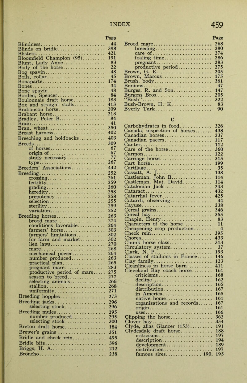 Blindness Blinds on bridle Blisters Bloomfield Champion (95) Blunt, Lady Anne Body of the horse Bog spavin Boils, collar Bonaparte Bones Bone spavin Borden, Spencer Boulonnais draft horse Box and straight stalls Brabancon horse Brabant horse Bradley, Peter B Brain.. Bran, wheat Breast harness Breeching and holdbacks Breeds of horses origin of study necessary type Breeders’ Associations Breeding crossing fertility grading heredity prepotency selection sterility variation Breeding horses brood mare conditions favorable farmers’ horse farmers’ limitations for farm and market lien laws mare mechanical power number produced practical plan pregnant mare productive period of mare season to breed selecting animals stallion uniformity Breeding hopples Breeding jacks selecting stock Breeding mules number produced selecting stock Breton draft horse Brewer’s grains Bridle and check rein Bridle bits Briggs, H. A Broncho Page Brood mare 268 breeding 280 care of 274 foaling time 286 pregnant 283 productive period 275 Brown, G. E 205 Brown, Marcus 175 Brush, body 361 Bunions 47 Burges, R. and Son 147 Burgess Bros 205 “Bush” 322 Bush-Brown, H. K 83 Byerly Turk 90 C Carbohydrates in food 326 Canada, inspection of horses 438 Canadian horses 237 Canadian pacers 117 Canter 112 Care of the horse 360 Carmon 122 Carriage horse 315 Cart horse 199 Cartilage 35 Cassatt, A. J 138 Castleman, John B 114 Castleman, Maj. David 114 Catalonian Jack 243 Cataract 432 Catarrhal fever 425 Catarrh, observing 44 Cayuse 238 Cereal grains 346 Cereal hay 355 Chapin, Henry 83 Characters of the horse 11 Cheapening crop production 4 Check rein 395 Chorea 433 Chunk horse class 313 Circulatory system 37 Clark, N. P 193 Classes of stallions in France 146 Clay family 123 Cleanliness in horse barn 411 Cleveland Bay coach horse 161 criticisms 168 decline 162 description 165 distribution 167 in America 165 native home 161 organizations and records 167 origin 161 uses 166 Clipping the horse 362 Clover hay 354 Clyde, alias Glancer (153) 191 Clydesdale draft horse 188 criticisms 197 description 194 development 189 distribution 197 famous sires 190, 193 Page 44 398 421 191 83 22 48 45 174 34 48 84 183 413 209 213 84 41 350 402 403 309 67 67 77 267 442 252 261 259 260 258 258 255 259 252 263 274 264 303 302 302 270 268 264 263 265 283 . 275 . 277 . 266 . 268 . 271 . 273 . 296 . 296 . 295 . 295 . 300 . 184 . 351 . 495 . 396 . 212 . 238