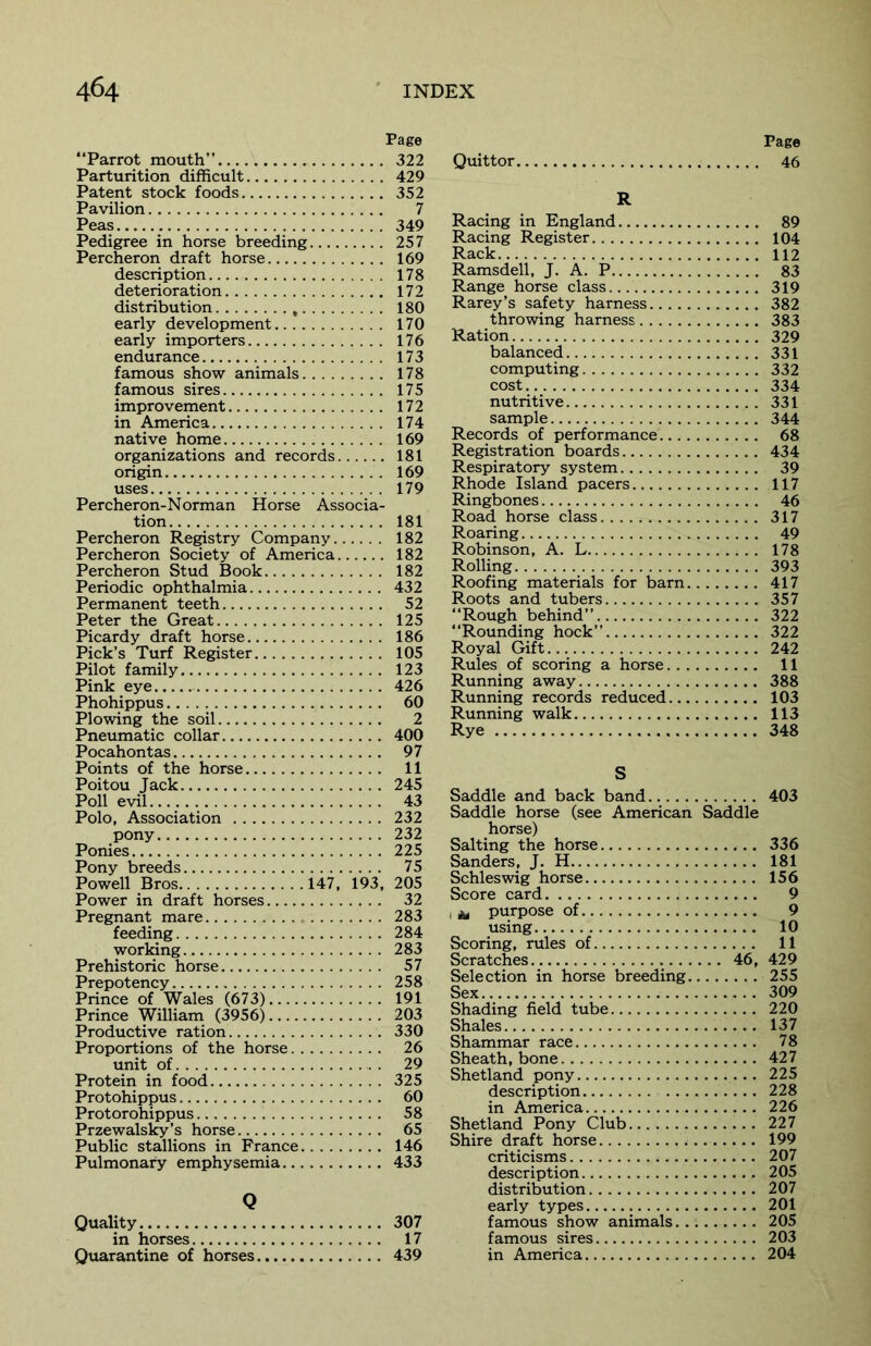 Page “Parrot mouth” 322 Parturition difficult 429 Patent stock foods 352 Pavilion 7 Peas 349 Pedigree in horse breeding 257 Percheron draft horse 169 description 178 deterioration 172 distribution , 180 early development 170 early importers 176 endurance 173 famous show animals 178 famous sires 175 improvement 172 in America 174 native home 169 organizations and records 181 origin 169 uses 179 Percheron-Norman Horse Associa- tion 181 Percheron Registry Company 182 Percheron Society of America 182 Percheron Stud Book 182 Periodic ophthalmia 432 Permanent teeth 52 Peter the Great 125 Picardy draft horse 186 Pick’s Turf Register 105 Pilot family 123 Pink eye 426 Phohippus 60 Plowing the soil 2 Pneumatic collar 400 Pocahontas 97 Points of the horse 11 Poitou Jack 245 Poll evil 43 Polo, Association 232 pony 232 Ponies 225 Pony breeds 75 Powell Bros 147, 193, 205 Power in draft horses 32 Pregnant mare 283 feeding 284 working 283 Prehistoric horse 57 Prepotency 258 Prince of Wales (673) 191 Prince William (3956) 203 Productive ration 330 Proportions of the horse 26 unit of . 29 Protein in food 325 Protohippus 60 Protorohippus 58 Przewalsky’s horse 65 Public stallions in France 146 Pulmonary emphysemia 433 Q Quality 307 in horses 17 Quarantine of horses 439 Page Quittor 46 R Racing in England 89 Racing Register 104 Rack 112 Ramsdell, J. A. P 83 Range horse class 319 Rarey’s safety harness 382 throwing harness 383 Ration 329 balanced 331 computing 332 cost 334 nutritive 331 sample 344 Records of performance 68 Registration boards 434 Respiratory system 39 Rhode Island pacers 117 Ringbones 46 Road horse class 317 Roaring 49 Robinson, A. L 178 Rolling 393 Roofing materials for barn 417 Roots and tubers 357 “Rough behind” 322 “Rounding hock” 322 Royal Gift 242 Rules of scoring a horse 11 Running away 388 Running records reduced 103 Running walk 113 Rye 348 S Saddle and back band 403 Saddle horse (see American Saddle horse) Salting the horse 336 Sanders, J. H 181 Schleswig horse 156 Score card 9 , & purpose of 9 using 10 Scoring, rules of 11 Scratches 46, 429 Selection in horse breeding 255 Sex 309 Shading field tube 220 Shales 137 Shammar race 78 Sheath, bone 427 Shetland pony 225 description 228 in America 226 Shetland Pony Club 227 Shire draft horse 199 criticisms 207 description 205 distribution 207 early types 201 famous show animals 205 famous sires 203 in America 204