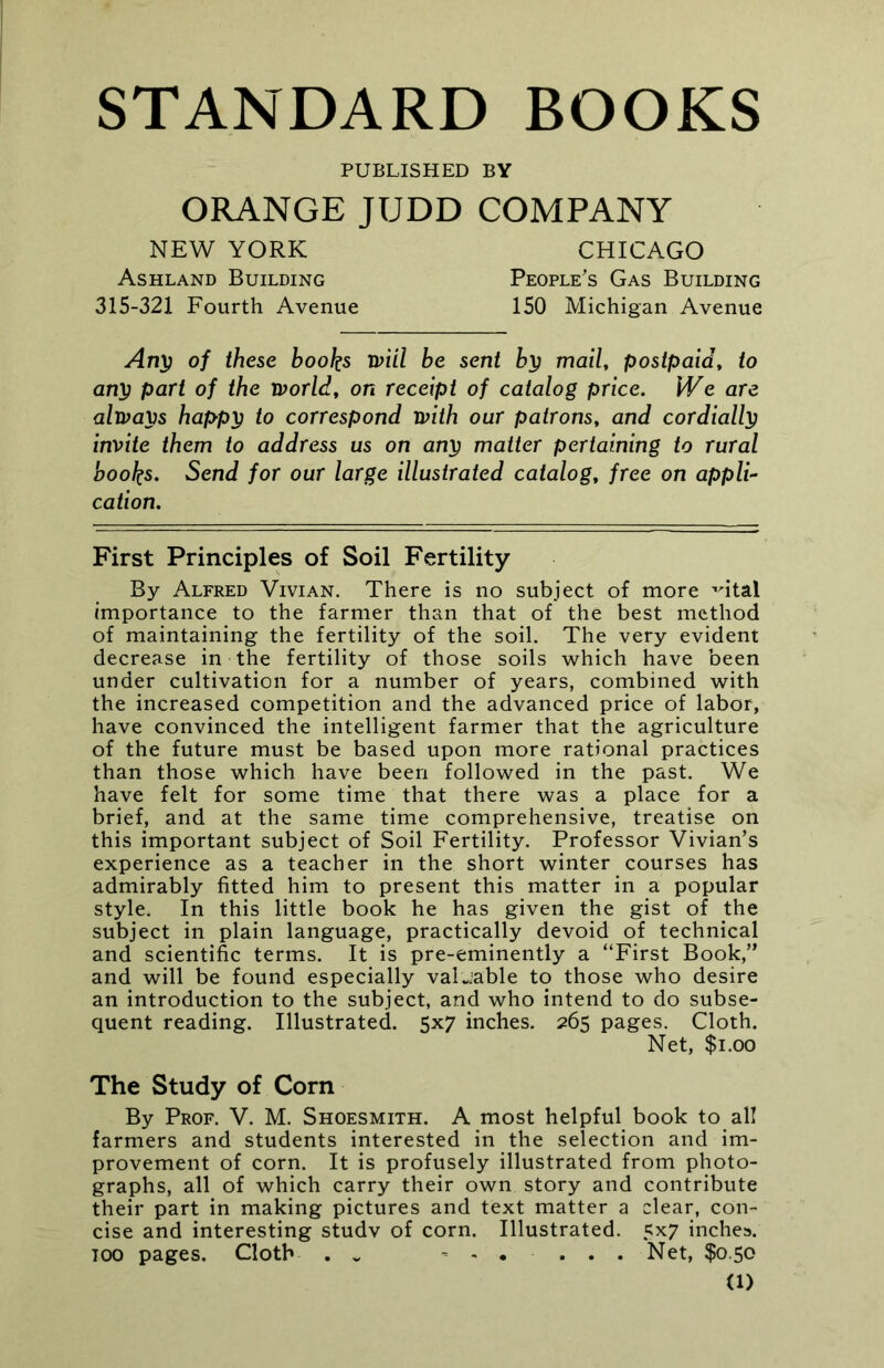 STANDARD BOOKS PUBLISHED BY ORANGE JUDD COMPANY NEW YORK CHICAGO Ashland Building People's Gas Building 315-321 Fourth Avenue 150 Michigan Avenue Any of these books will be sent by mail, postpaid, to any part of the world, on receipt of catalog price. We are always happy to correspond with our patrons, and cordially invite them to address us on any matter pertaining to rural books. Send for our large illustrated catalog, free on appli- cation. First Principles of Soil Fertility By Alfred Vivian. There is no subject of more ,rital importance to the farmer than that of the best method of maintaining the fertility of the soil. The very evident decrease in the fertility of those soils which have been under cultivation for a number of years, combined with the increased competition and the advanced price of labor, have convinced the intelligent farmer that the agriculture of the future must be based upon more rational practices than those which have been followed in the past. We have felt for some time that there was a place for a brief, and at the same time comprehensive, treatise on this important subject of Soil Fertility. Professor Vivian’s experience as a teacher in the short winter courses has admirably fitted him to present this matter in a popular style. In this little book he has given the gist of the subject in plain language, practically devoid of technical and scientific terms. It is pre-eminently a “First Book,” and will be found especially valuable to those who desire an introduction to the subject, and who intend to do subse- quent reading. Illustrated. 5x7 inches. 265 pages. Cloth. Net, $1.00 The Study of Corn By Prof. V. M. Shoesmith. A most helpful book to all farmers and students interested in the selection and im- provement of corn. It is profusely illustrated from photo- graphs, all of which carry their own story and contribute their part in making pictures and text matter a clear, con- cise and interesting studv of corn. Illustrated. 5x7 inches. 100 pages. Cloth . „ Net, $0.50