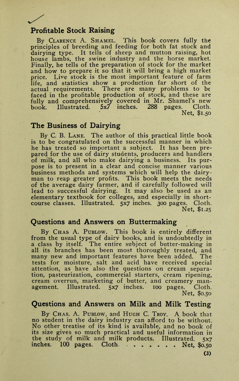 Profitable Stock Raising By Clarence A. Shamel. This book covers fully the principles of breeding and feeding for both fat stock and dairying type. It tells of sheep and mutton raising, hot house lambs, the swine industry and the horse market. Finally, he tells of the preparation of stock for the market and how to prepare it so that it will bring a high market price. Live stock is the most important feature of farm life, and statistics show a production far short of the actual requirements. There are many problems to be faced in the profitable production of stock, and these are fully and comprehensively covered in Mr. Shamel’s new book. Illustrated. 5x7 inches. 288 pages. Cloth. Net, $1.50 The Business of Dairying By C. B. Lane. The author of this practical little book is to be congratulated on the successful manner in which he has treated so important a subject. It has been pre- pared for the use of dairy students, producers and handlers of milk, and all who make dairying a business. Its pur- pose is to present in a clear and concise manner various business methods and systems which will help the dairy- man to reap greater profits. This book meets the needs of the average dairy farmer, and if carefully followed will lead to successful dairying. It may also be used as an elementary textbook for colleges, and especially in short- course classes. Illustrated. 5x7 inches. 300 pages. Cloth. Net, $1.25 Questions and Answers on Buttermaking By Chas A. Publow. This book is entirely different from the usual type of dairy books, and is undoubtedly in a class by itself. The entire subject of butter-making in all its branches has been most thoroughly treated, and many new and important features have been added. The tests for moisture, salt and acid have received special attention, as have also the questions on cream separa- tion, pasteurization, commercial starters, cream ripening, cream overrun, marketing of butter, and creamery man- agement. Illustrated. 5x7 inches. 100 pages. Cloth. Net, $0.50 Questions and Answers on Milk and Milk Testing By Chas. A. Publow, and Hugh C. Troy. A book that no student in the dairy industry can afford to be without. No other treatise of its kind is available, and no book of its size gives so much practical and useful information in the study of milk and milk products. Illustrated. 5x7 inches. 100 pages. Cloth. Net, $0.50