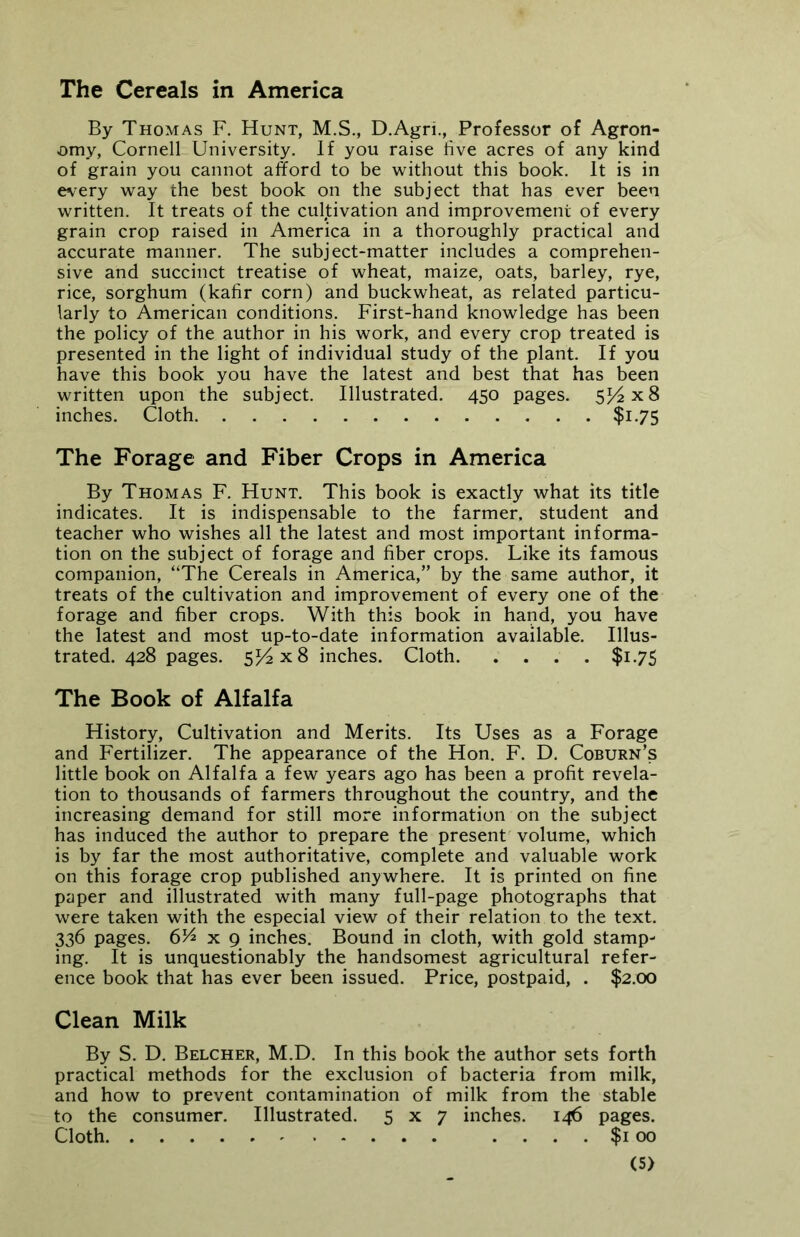 The Cereals in America By Thomas F. Hunt, M.S., D.Agri., Professor of Agron- omy, Cornell University. If you raise five acres of any kind of grain you cannot afford to be without this book. It is in every way the best book on the subject that has ever been written. It treats of the cultivation and improvement of every grain crop raised in America in a thoroughly practical and accurate manner. The subject-matter includes a comprehen- sive and succinct treatise of wheat, maize, oats, barley, rye, rice, sorghum (kafir corn) and buckwheat, as related particu- larly to American conditions. First-hand knowledge has been the policy of the author in his work, and every crop treated is presented in the light of individual study of the plant. If you have this book you have the latest and best that has been written upon the subject. Illustrated. 450 pages. 5^x8 inches. Cloth $1.75 The Forage and Fiber Crops in America By Thomas F. Hunt. This book is exactly what its title indicates. It is indispensable to the farmer, student and teacher who wishes all the latest and most important informa- tion on the subject of forage and fiber crops. Like its famous companion, “The Cereals in America,” by the same author, it treats of the cultivation and improvement of every one of the forage and fiber crops. With this book in hand, you have the latest and most up-to-date information available. Illus- trated. 428 pages. 514x8 inches. Cloth $175 The Book of Alfalfa History, Cultivation and Merits. Its Uses as a Forage and Fertilizer. The appearance of the Hon. F. D. Coburn’s little book on Alfalfa a few years ago has been a profit revela- tion to thousands of farmers throughout the country, and the increasing demand for still more information on the subject has induced the author to prepare the present volume, which is by far the most authoritative, complete and valuable work on this forage crop published anywhere. It is printed on fine paper and illustrated with many full-page photographs that were taken with the especial view of their relation to the text. 336 pages. 6H x 9 inches. Bound in cloth, with gold stamp- ing. It is unquestionably the handsomest agricultural refer- ence book that has ever been issued. Price, postpaid, . $2.00 Clean Milk By S. D. Belcher, M.D. In this book the author sets forth practical methods for the exclusion of bacteria from milk, and how to prevent contamination of milk from the stable to the consumer. Illustrated. 5x7 inches. 146 pages. Cloth .... $1 00 <S)