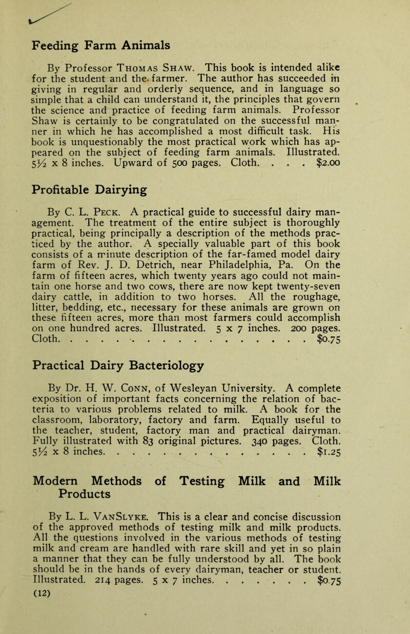 Feeding Farm Animals By Professor Thomas Shaw. This book is intended alike for the student and the. farmer. The author has succeeded in giving in regular and orderly sequence, and in language so simple that a child can understand it, the principles that govern the science and practice of feeding farm animals. Professor Shaw is certainly to be congratulated on the successful man- ner in which he has accomplished a most difficult task. His book is unquestionably the most practical work which has ap- peared on the subject of feeding farm animals. Illustrated. SV2 x 8 inches. Upward of 500 pages. Cloth. . . . $2.00 Profitable Dairying By C. L. Peck. A practical guide to successful dairy man- agement. The treatment of the entire subject is thoroughly practical, being principally a description of the methods prac- ticed by the author. A specially valuable part of this book consists of a minute description of the far-famed model dairy farm of Rev. J. D. Detrich, near Philadelphia, Pa. On the farm of fifteen acres, which twenty years ago could not main- tain one horse and two cows, there are now kept twenty-seven dairy cattle, in addition to two horses. All the roughage, litter, bedding, etc., necessary for these animals are grown on these fifteen acres, more than most farmers could accomplish on one hundred acres. Illustrated. 5x7 inches. 200 pages. Cloth $0.75 Practical Dairy Bacteriology By Dr. H. W. Conn, of Wesleyan University. A complete exposition of important facts concerning the relation of bac- teria to various problems related to milk. A book for the classroom, laboratory, factory and farm. Equally useful to the teacher, student, factory man and practical dairyman. Fully illustrated with 83 original pictures. 340 pages. Cloth. 5^2 x 8 inches $1.25 Modern Methods of Testing Milk and Milk Products By L. L. VanSlyke. This is a clear and concise discussion of the approved methods of testing milk and milk products. All the questions involved in the various methods of testing milk and cream are handled with rare skill and yet in so plain a manner that they can be fully understood by all. The book should be in the hands of every dairyman, teacher or student. Illustrated. 214 pages. 5x7 inches $0.75