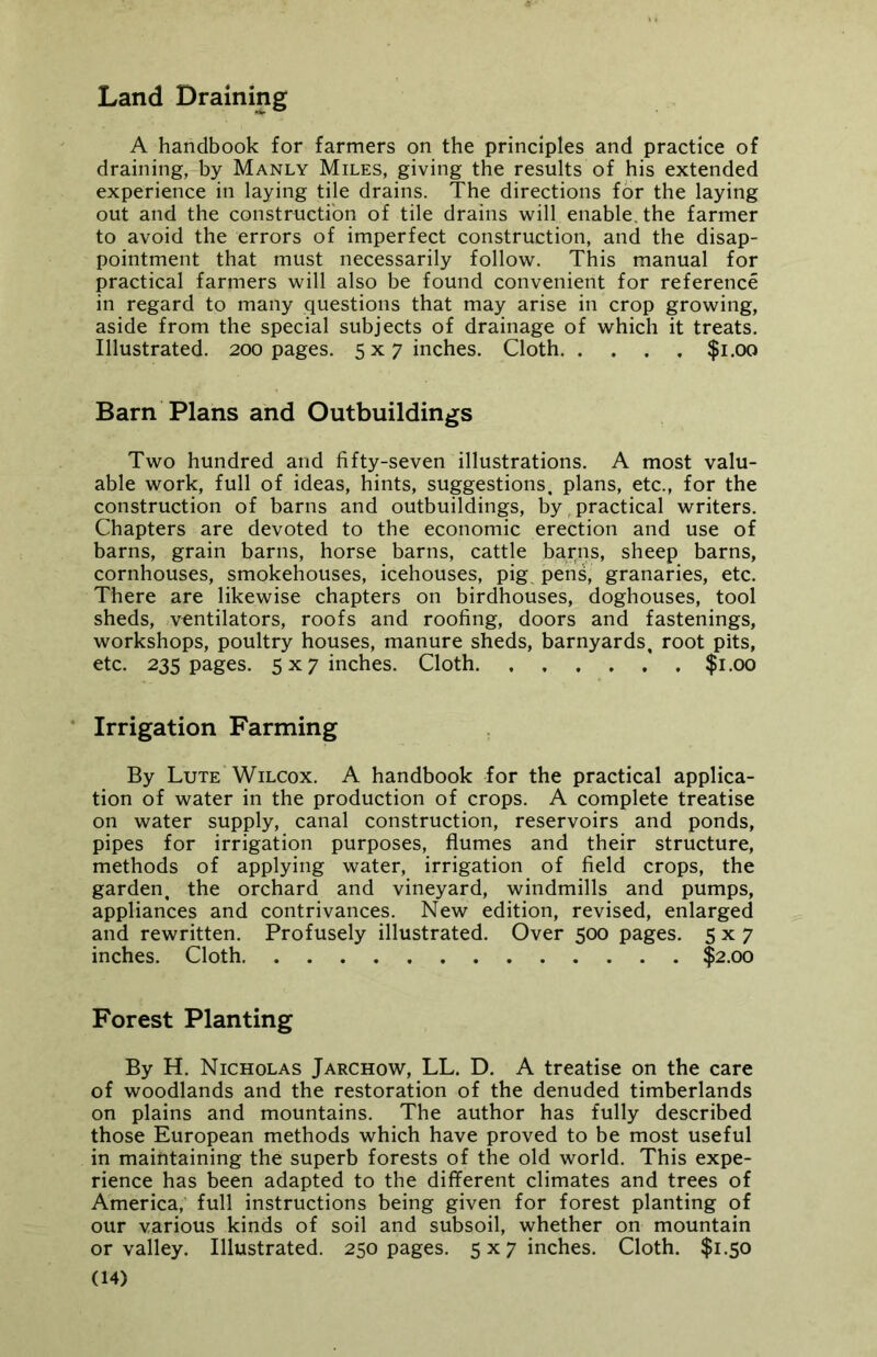 Land Draining A handbook for farmers on the principles and practice of draining, by Manly Miles, giving the results of his extended experience in laying tile drains. The directions for the laying out and the construction of tile drains will enable, the farmer to avoid the errors of imperfect construction, and the disap- pointment that must necessarily follow. This manual for practical farmers will also be found convenient for reference in regard to many questions that may arise in crop growing, aside from the special subjects of drainage of which it treats. Illustrated. 200 pages. 5x7 inches. Cloth $1.00 Barn Plans and Outbuildings Two hundred and fifty-seven illustrations. A most valu- able work, full of ideas, hints, suggestions, plans, etc., for the construction of barns and outbuildings, by practical writers. Chapters are devoted to the economic erection and use of barns, grain barns, horse barns, cattle barns, sheep barns, cornhouses, smokehouses, icehouses, pig. pens, granaries, etc. There are likewise chapters on birdhouses, doghouses, tool sheds, ventilators, roofs and roofing, doors and fastenings, workshops, poultry houses, manure sheds, barnyards, root pits, etc. 235 pages. 5 x 7 inches. Cloth $1.00 Irrigation Farming By Lute Wilcox. A handbook for the practical applica- tion of water in the production of crops. A complete treatise on water supply, canal construction, reservoirs and ponds, pipes for irrigation purposes, flumes and their structure, methods of applying water, irrigation of field crops, the garden, the orchard and vineyard, windmills and pumps, appliances and contrivances. New edition, revised, enlarged and rewritten. Profusely illustrated. Over 500 pages. 5x7 inches. Cloth $2.00 Forest Planting By H. Nicholas Jarchow, LL. D. A treatise on the care of woodlands and the restoration of the denuded timberlands on plains and mountains. The author has fully described those European methods which have proved to be most useful in maintaining the superb forests of the old world. This expe- rience has been adapted to the different climates and trees of America, full instructions being given for forest planting of our various kinds of soil and subsoil, whether on mountain or valley. Illustrated. 250 pages. 5x7 inches. Cloth. $1.50