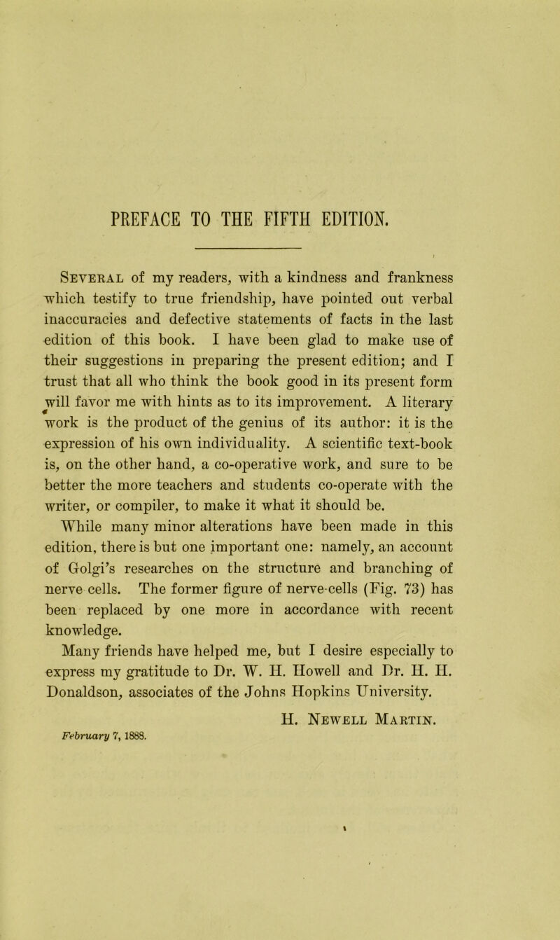 PREFACE TO THE FIFTH EDITION. Several of my readers, with a kindness and frankness which testify to true friendship, have pointed out verbal inaccuracies and defective statements of facts in the last edition of this book. I have been glad to make use of their suggestions in preparing the present edition; and I trust that all who think the book good in its present form will favor me with hints as to its improvement. A literary work is the product of the genius of its author: it is the expression of his own individuality. A scientific text-book is, on the other hand, a co-operative work, and sure to be better the more teachers and students co-operate with the writer, or compiler, to make it what it should be. While many minor alterations have been made in this edition, there is but one important one: namely, an account of Golgi’s researches on the structure and branching of nerve cells. The former figure of nerve-cells (Fig. 73) has been replaced by one more in accordance with recent knowledge. Many friends have helped me, but I desire especially to express my gratitude to Dr. W. H. Howell and Dr. H. H. Donaldson, associates of the Johns Hopkins University. H. Newell Martin. February 7, 1888.