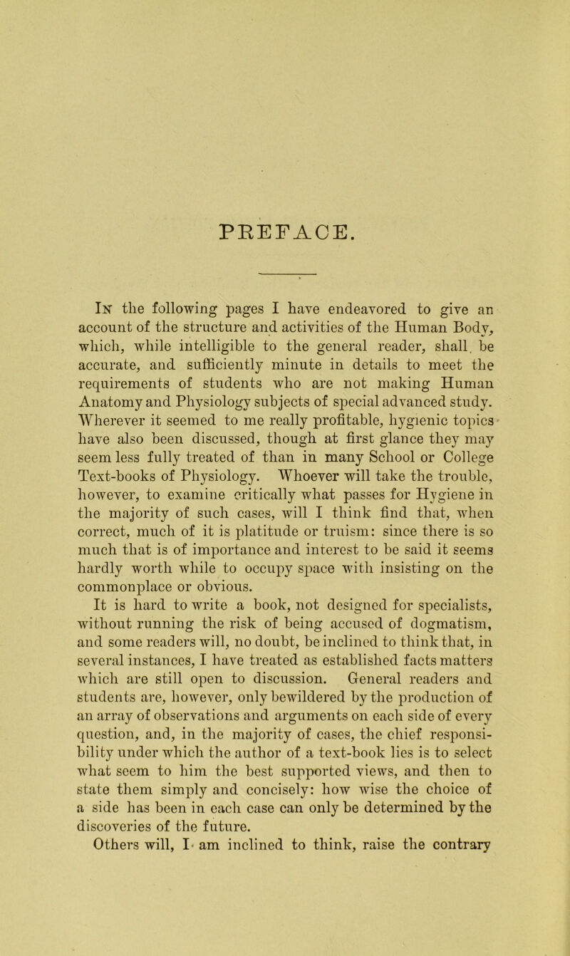 PREFACE. In the following pages I have endeavored to give an account of the structure and activities of the Human Bodv, • * * which, while intelligible to the general reader, shall, be accurate, and sufficiently minute in details to meet the requirements of students who are not making Human Anatomy and Physiology subjects of special advanced study. Wherever it seemed to me really profitable, hygienic topics have also been discussed, though at first glance they may seem less fully treated of than in many School or College Text-books of Physiology. Whoever will take the trouble, however, to examine critically what passes for Hygiene in the majority of such cases, will I think find that, when correct, much of it is platitude or truism: since there is so much that is of importance and interest to be said it seems hardly worth while to occupy space with insisting on the commonplace or obvious. It is hard to write a book, not designed for specialists, without running the risk of being accused of dogmatism, and some readers will, no doubt, be inclined to think that, in several instances, I have treated as established facts matters which are still open to discussion. General readers and students are, however, only bewildered by the production of an array of observations and arguments on each side of every question, and, in the majority of cases, the chief responsi- bility under which the author of a text-book lies is to select what seem to him the best supported views, and then to state them simply and concisely: how wise the choice of a side has been in each case can only be determined by the discoveries of the future. Others will, I- am inclined to think, raise the contrary