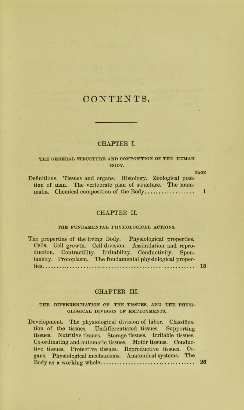 CONTENTS. CHAPTER I. THE GENERAL STRUCTURE AND COMPOSITION OF THE HUMAN BODY. PAGE Definitions. Tissues and organs. Histology. Zoological posi- tion of man. The vertebrate plan of structure. The mam- malia. Chemical composition of the Body 1 CHAPTER II. THE FUNDAMENTAL PHYSIOLOGICAL ACTIONS. The properties of the living Body. Physiological properties. Cells. Cell growth. Cell division. Assimilation and repro- duction. Contractility. Irritability. Conductivity. Spon- taneity. Protoplasm. The fundamental physiological proper- ties 15 CHAPTER III. THE DIFFERENTIATION OF THE TISSUES, AND THE PHYSI- OLOGICAL DIVISION OF EMPLOYMENTS. Development. The physiological division of labor. Classifica- tion of the tissues. Undifferentiated tissues. Supporting tissues. Nutritive tissues. Storage tissues. Irritable tissues. Co-ordinating and automatic tissues. Motor tissues. Conduc- tive tissues. Protective tissues. Reproductive tissues. Or- gans. Physiological mechanisms. Anatomical systems. The Body as a working whole 26