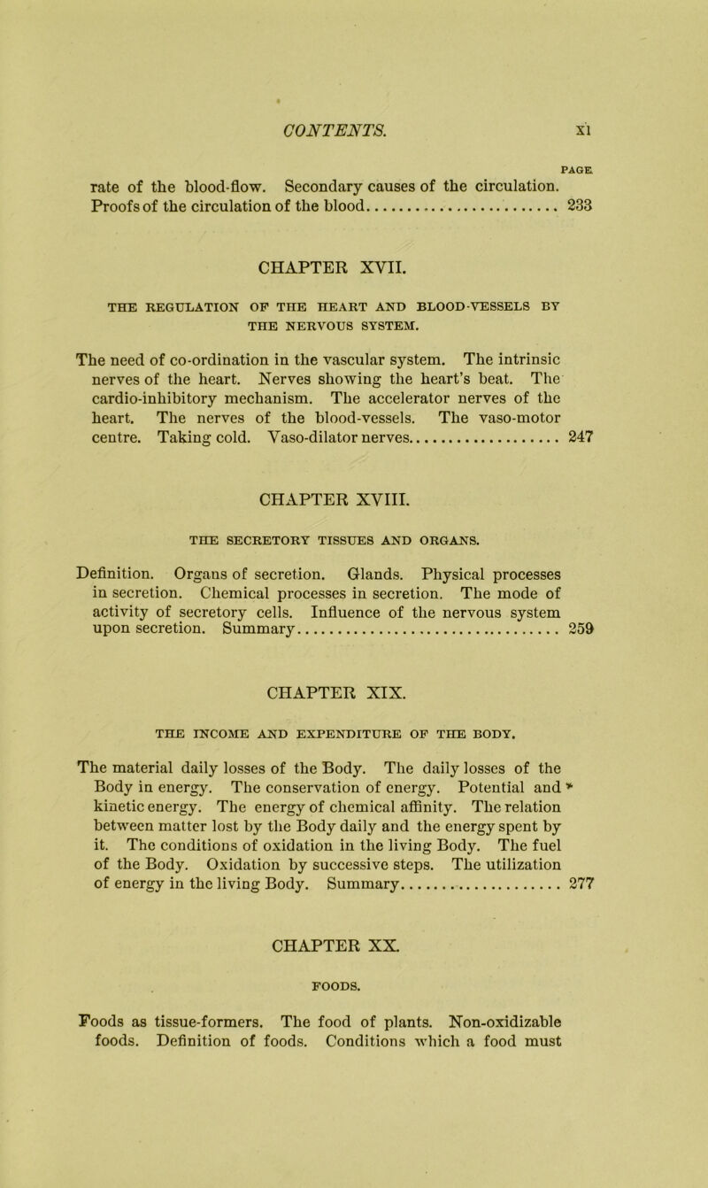 PAGE rate of the blood-flow. Secondary causes of the circulation. Proofs of the circulation of the blood 233 CHAPTER XVII. THE REGULATION OF THE HEART AND BLOOD-VESSELS BY THE NERVOUS SYSTEM. The need of co-ordination in the vascular system. The intrinsic nerves of the heart. Nerves showing the heart’s beat. The cardio-inhibitory mechanism. The accelerator nerves of the heart. The nerves of the blood-vessels. The vaso-motor centre. Taking cold. Vaso-dilator nerves 247 CHAPTER XVIII. THE SECRETORY TISSUES AND ORGANS. Definition. Organs of secretion. Glands. Physical processes in secretion. Chemical processes in secretion. The mode of activity of secretory cells. Influence of the nervous system upon secretion. Summary 259 CHAPTER XIX. THE INCOME AND EXPENDITURE OF THE BODY. The material daily losses of the Body. The daily losses of the Body in energy. The conservation of energy. Potential and * kinetic energy. The energy of chemical affinity. The relation between matter lost by the Body daily and the energy spent by it. The conditions of oxidation in the living Body. The fuel of the Body. Oxidation by successive steps. The utilization of energy in the living Body. Summary 277 CHAPTER XX. FOODS. Foods as tissue-formers. The food of plants. Non-oxidizable foods. Definition of foods. Conditions which a food must