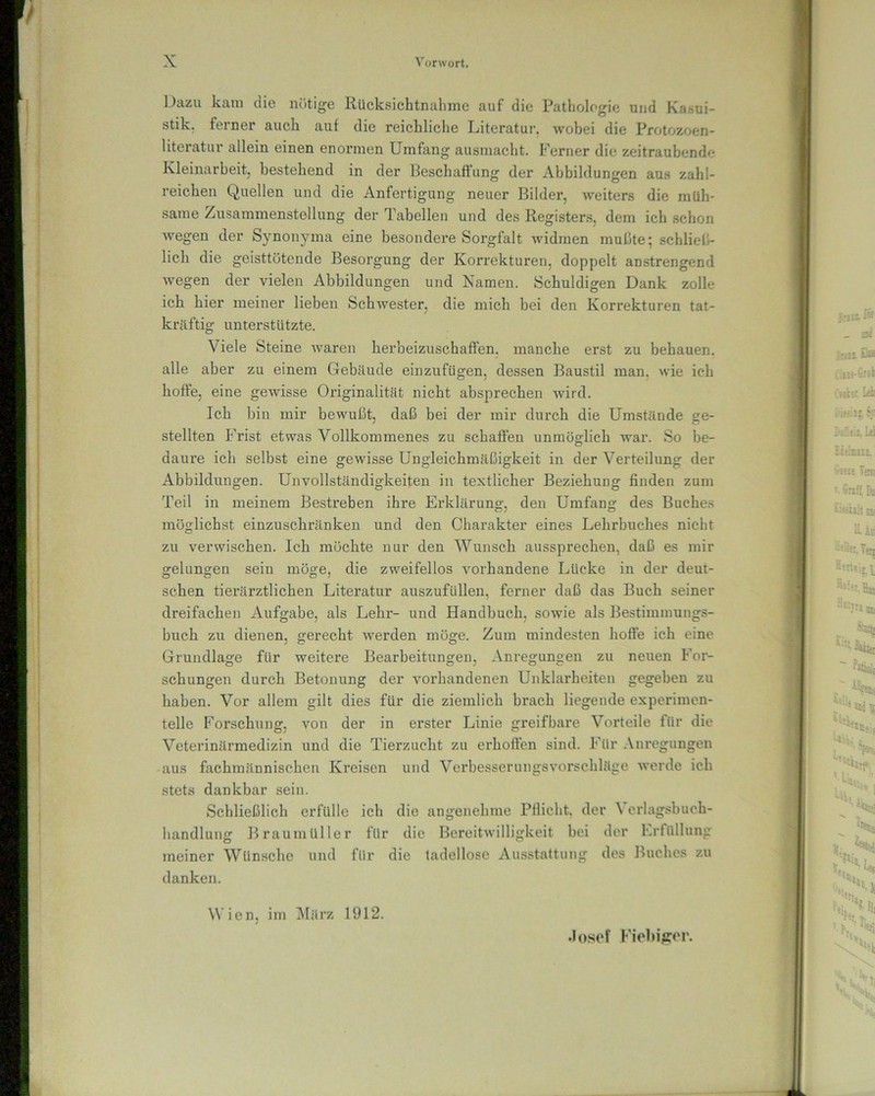 Dazu kam die nötige Rücksichtnahme auf die Pathologie und Kasui- stik. ferner auch auf die reichliche Literatur, wobei die Protozoen- literatur allein einen enormen Umfang ausmacht. Ferner die zeitraubende Kleinarbeit, bestehend in der Beschaffung der Abbildungen aus zahl- reichen Quellen und die Anfertigung neuer Bilder, weiters die müh- same Zusammenstellung der Tabellen und des Registers, dem ich schon wegen der Synonyma eine besondere Sorgfalt widmen mußte; schliel•- lieh die geisttötende Besorgung der Korrekturen, doppelt anstrengend wegen der vielen Abbildungen und Namen. Schuldigen Dank zolle ich hier meiner lieben Schwester, die mich bei den Korrekturen tat- kräftig unterstützte. Viele Steine waren herbeizuschaffen, manche erst zu behauen, alle aber zu einem Gebäude einzufügen, dessen Baustil man. wie ich hoffe, eine gewisse Originalität nicht absprechen wird. Ich bin mir bewußt, daß bei der mir durch die Umstände ge- stellten Frist etwas Vollkommenes zu schaffen unmöglich war. So be- daure ich selbst eine gewisse Ungleichmäßigkeit in der Verteilung der Abbildungen. Unvollständigkeiten in textlicher Beziehung finden zum Teil in meinem Bestreben ihre Erklärung, den Umfang des Buches möglichst einzuschränken und den Charakter eines Lehrbuches nicht zu verwischen. Ich möchte nur den Wunsch aussprechen, daß es mir gelungen sein möge, die zweifellos vorhandene Lücke in der deut- schen tierärztlichen Literatur auszufüllen, ferner daß das Buch seiner dreifachen Aufgabe, als Lehr- und Handbuch, sowie als Bestimmungs- buch zu dienen, gerecht werden möge. Zum mindesten hoffe ich eine Grundlage für weitere Bearbeitungen, Anregungen zu neuen For- schungen durch Betonung der vorhandenen Unklarheiten gegeben zu haben. Vor allem gilt dies für die ziemlich brach liegende experimen- telle Forschung, von der in ei'ster Linie greifbare Voi'teile für die Veterinärmedizin und die Tierzucht zu erhoffen sind. Für Anregungen aus fachmännischen Kreisen und Verbesserungsvorschläge werde ich stets dankbar sein. Schließlich erfülle ich die angenehme Pflicht, der Verlagsbuch- handlung Braumüller für die Bereitwilligkeit bei der Erfüllung meiner Wünsche und für die tadellose Ausstattung des Buches zu danken. Wien, im März 1912. Josef Fiebiger.