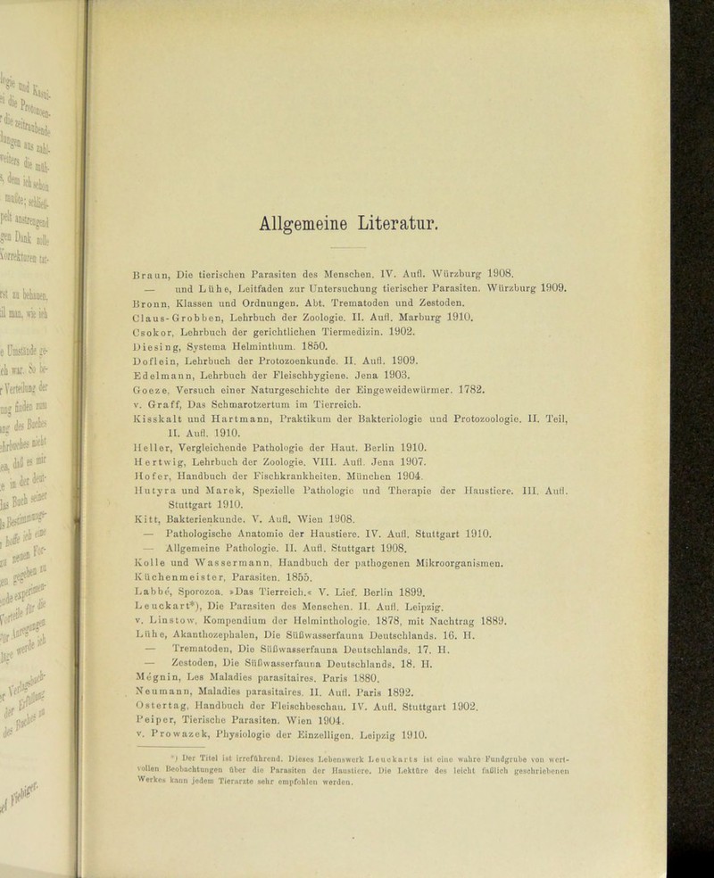 Allgemeine Literatur. Braun, Die tierischen Parasiten des Menschen. IV. Aufl. Wiirzburg 1908. — und Lühe, Leitfaden zur Untersuchung tierischer Parasiten. Würzburg 1909. Bronn, Klassen und Ordnungen. Abt. Trematoden und Zestoden. Claus-Grobben, Lehrbuch der Zoologie. II. Aufl. Marburg 1910. Csokor, Lehrbuch der gerichtlichen Tiermedizin. 1902. Die sing, Systema Helminthum. 1850. Doflein, Lehrbuch der Protozoenkunde. II. Aufl. 1909. Edelmann, Lehrbuch der Fleischhygiene. Jena 1903. Goeze. Versuch einer Naturgeschichte der Eingeweidewürmer. 1782. v. Graff, Das Schmarotzertum im Tierreich. Kisskalt und Hartmann, Praktikum der Bakteriologie und Protozoologie. II. Teil, II. Aufl. 1910. Heller, Vergleichende Pathologie der Haut. Berlin 1910. Hertwig, Lehrbuch der Zoologie. VIII. Aufl. Jena 1907. Hofer, Handbuch der Fischkrankheiten. München 1904. Hutyra und Marek, Spezielle Pathologie und Therapie der Haustiere. III. Aufl. Stuttgart 1910. Kitt, Bakterienkunde. V. Aufl. Wien 1908. — Pathologische Anatomie der Haustiere. IV. Aufl. Stuttgart 1910. — Allgemeine Pathologie. II. Aufl. Stuttgart 1908. Kolle und Wassermann, Handbuch der pathogenen Mikroorganismen. Küchenmeister, Parasiten. 1855. Labbe, Sporozoa. »Das Tierreich.« V. Lief. Berlin 1899. Leuckart*), Die Parasiten des Menschen. II. Aufl. Leipzig, v. Linstow, Kompendium der Helminthologie. 1878, mit Nachtrag 1889. Lühe, Akanthozephalen, Die Süßwasserfauna Deutschlands. 16. II. — Trematoden, Die Süßwasserfauna Deutschlands. 17. II. — Zestoden, Die Süßwasserfauna Deutschlands. 18. II. Megnin, Les Maladies parasitaires. Paris 1880. Neumann, Maladies parasitaires. II. Aufl. Paris 1892. Ostertag, Handbuch der Fleischbeschau. IV. Aufl. Stuttgart 1902. Peiper, Tierische Parasiten. Wien 1904. v. Prowazek, Physiologie der Einzelligen. Leipzig 1910. *) Per Titel ist irreführend. Dieses Lobenswert Louekarts ist eino wahre Fundgrube von wert- vollen Beobachtungen über die Parasiten der Haustiere. Die Lektüre des leicht faßlich geschriebenen Werkes kann jedem Tierarzte sohr empfohlen werdon.