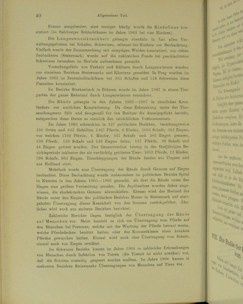Ebenso ausgebreitet, aber weniger häufig wurde die Rindsfinne kon- statiert (im Salzburger Scblaehtliause im Jahre 11)0:5 bei vier Rindern;. Die Lungenwurmkrankheit gelangte ebenfalls in f4«t allen Ver- waltungsgebieten bei Schafen, Schweinen, seltener bei Itindern zur Beobachtung. Vielfach wurde der Zusammenhang mit sumpfigen Weiden konstatiert: von vielen Beobachtern (Steiermark) wurde auf die zahlreichen Funde bei geschlachteten Schweinen besonders im Herbste aufmerksam gemacht. \ erendungsfälle von Ferkeln und Kälbern durch Lungenwürmer wurden aus einzelnen Bezirken Steiermarks und Kärntens gemeldet. In Prag wurden hn Jahre 1903 im Zentralschlachthaus bei 951 Schafen und 518 Schweinen diese Parasiten konstatiert. Im Bezirke Starkenbach in Böhmen wurde im Jahre 1907 in einem Tier- garten der ganze Rehstand durch Lungenwüriner vernichtet. Die Räude gelangte in den Jahren 1903—1907 in sämtlichen Kron- ländern zur amtlichen Konstatierung. Da diese Erkrankung unter das Tier- seuchengesetz fällt und demgemäß für den Besitzer die AnzeigepHicht besteht, entsprechen diese Daten so ziemlich den tatsächlichen Vorkommnissen. Im Jahre 1903 erkrankten in 127 politischen Bezirken, beziehungswei-e 430 Orten und S42 Gehöften 1467 Pferde, 6 Rinder, 5604 Schafe, 564 Ziegen, von welchen 1192 Pferde, 6 Rinder, 447 Schafe und 382 Ziegen genasen, 138 Pferde, 120 Schafe und 128 Ziegen fielen, 137 Pferde, 98 Schafe und 44 Ziegen getötet wurden. Der Gesamtverlust betrug in der fünfjährigen Be- richtsperiode inklusive der als verdächtig getöteten Tiere: 1039 Pferde, 12 Rinder. 598 Schafe, 864 Ziegen. Einschleppungen der Räude fanden aus Ungarn und aus Rußland statt. Mehrfach wurde eine Übertragung der Räude durch Gemsen auf Ziegen beobachtet. Diese Beobachtung wurde insbesondere im politischen Bezirke Spital in Kärnten in den Jahren 1905—1906 gemacht, als dort die Räude unter den Ziegen eine größere Verbreitung annahm. Die Jagdbesitzer wurden daher ange- wiesen, die räudekranken Gemsen abzuschießen. Ebenso wird der Bestand der Räude unter den Ziegen des politischen Bezirkes Murau in Steiermark auf statt- gehabte Übertragung dieser Krankheit von den Gemsen zurückgeführt. Ähn- liches wird auch aus anderen Bezirken berichtet. Zahlreiche Berichte liegen bezüglich der Übertragung der Räude auf Menschen vor. Meist handelt es sich um Übertragung vom Pferde auf den Menschen bei Personen, welche mit der Wartung der Pferde betraut waren, welche Pferdedecken benützt hatten oder das Kummetkissen eines kranken Pferdes gewaschen hatten. Einmal wird auch eine L bertragung vom Schate, einmal auch von Ziegen erwähnt. Im Schwazer Bezirke kamen im Jahre 1904 so zahlreiche Erkrankungen von Menschen durch Infektion von Tieren (die Tierart ist nicht erwähnt) vor, daß die Schulen vorzeitig gesperrt werden mußten. Im Jahre 1906 kamen in mehreren Bezirken Steiermarks Übertragungen von Menschen auf liere vor.