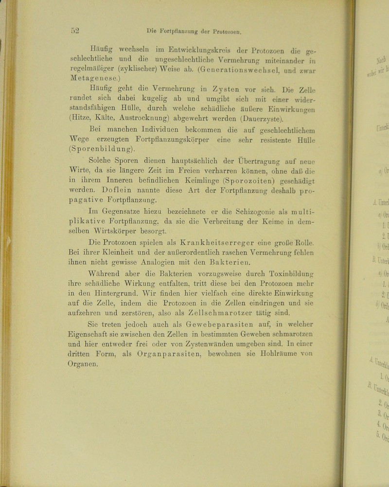 Häufig wechseln im Entwicklungskreis der Protozoen die ge- schlechtliche und die ungeschlechtliche Vermehrung miteinander in regelmäßiger (zyklischer) Weise ab. (Generationswechsel, und zwar Metagenese.) Häufig geht die Vermehrung in Zysten vor sich. Die Zelle rundet sich dabei kugelig ab und umgibt sich mit einer wider- standsfähigen Hülle, durch welche schädliche äußere Einwirkungen (Hitze, Kälte, Austrocknung) abgewehrt werden (Dauerzyste). Bei manchen Individuen bekommen die auf geschlechtlichem Wege erzeugten Fortpflanzungskörper eine sehr resistente Hülle (Sporenbildung). Solche Sporen dienen hauptsächlich der Übertragung auf neue Wirte, da sie längere Zeit im Freien verharren können, ohne daß die in ihrem Inneren befindlichen Keimlinge (Sporozoiten) geschädigt werden. Doflein nannte diese Art der Fortpflanzung deshalb pro- pagative Fortpflanzung. Im Gegensätze hiezu bezeichnete er die Schizogonie als multi- plikative Fortpflanzung, da sie die Verbreitung der Keime in dem- selben Wirtskörper besorgt. Die Protozoen spielen als Krankheitserreger eine große Rolle. Bei ihrer Kleinheit und der außerordentlich raschen Vermehrung fehlen ihnen nicht gewisse Analogien mit den Bakterien. Während aber die Bakterien vorzugsweise durch Toxinbildung ihre schädliche Wirkung entfalten, tritt diese bei den Protozoen mehr in den Hintergrund. Wir finden hier vielfach eine direkte Einwirkung auf die Zelle, indem die Protozoen in die Zellen eindringen und sie aufzehren und zerstören, also als Zellschmarotzer tätig sind. Sie treten jedoch auch als Gewebeparasiten auf, in welcher Eigenschaft sie zwischen den Zellen in bestimmten Geweben schmarotzen und hier entweder frei oder von Zystenwänden umgeben sind. In einer dritten Form, als Organparasiten, bewohnen sie Hohlräume von Organen.
