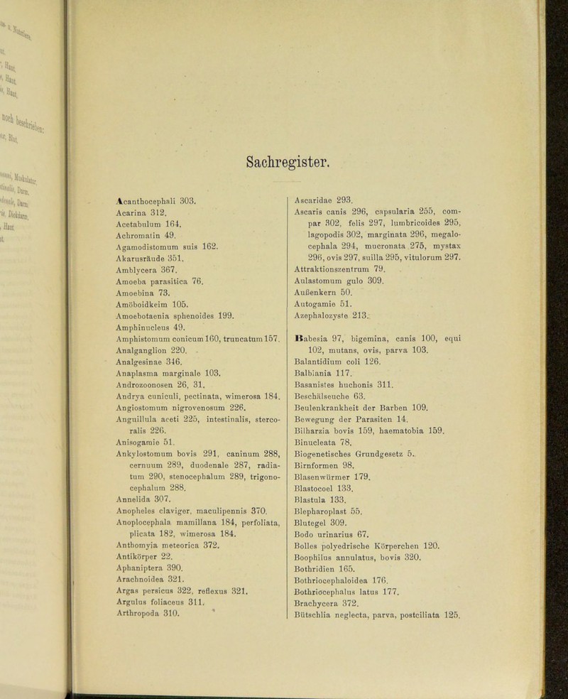 Sachregister. Acanthocephali 303. Acarina 312. Acetabnlum 164. Achromatin 49. Agamodistomum suis 162. Akarusräude 351. Amblycera 367. Amoeba parasitica 76. Amoebina 73. Amöboidkeim 105. Amoebotaenia sphenoides 199. Amphinucleus 49. Amphistomum conicuml60, truncatuml57. Analganglion 220. Analgesinae 346. Anaplasma marginale 103. Androzoonosen 26, 31. Andrya cuniculi, pectinata, wimerosa 184. Angiostomum nigrovenosum 226. Anguillula aceti 225, intestinalis, sterco- ralis 226. Anisogaraie 51. Ankylostomum bovis 291, caninum 288, cernuum 289, duodenale 287, radia- tum 290, stenocephalum 289, trigono- cephalum 288. Annelida 307. Anopheles claviger, maculipennis 370. Anoplocephala mamillana 184, perfoliata, plicata 182, wimerosa 184. Anthomyia meteorica 372. Antikörper 22. Aphaniptera 390. Arachnoidea 321. Argas perBicus 322, reflexus 321. Argulus foliaceus 311. Arthropoda 310. Ascaridae 293. Ascaris canis 296, capsularia 255, com- par 302, felis 297, luinbricoides 295, lagopodis 302, marginata 296, megalo- cephala 294, mucronata 275, mystax 296, ovis 297, suilla 295, vitulorum 297. Attraktionszentrum 79. Aulastomum gulo 309. Außenkern 50. Autogamie 51. Azephalozyste 213. Ilabesia 97, bigemina, canis 100, equi 102, mutans, ovis, parva 103. Balantidium coli 126. Balbiania 117. Basanistes huchonis 311. Beschälseuche 63. Beulenkrankheit der Barben 109, Bewegung der Parasiten 14. Bilharzia bovis 159, haematobia 159. Binucleata 78. Biogenetisches Grundgesetz 5. Birnformen 98. Blasen würmer 179. Blastocoel 133. Blastula 133. Blepharoplast 55. Blutegel 309. Bodo urinarius 67. Bolles polyedrische Körperchen 120. Boophilus annulatus, bovis 320. Bothridien 165. Bothriocephaloidea 176. Bothriocephalus latus 177. Brachycera 372. Bütschlia neglecta, parva, postciliata 125.