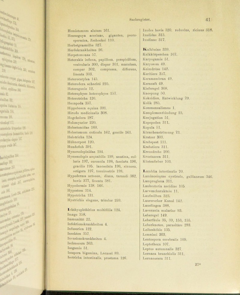 Hemistomum alatum 161. Henneguya acerinae, gigantea, psoro- spermica, Zschockei 110. Ilerbstgrasmilbe 327. Herdekrankheiten 26. Herpetomonas 57. Heterakis inflexa, papillosa. perspicillum, vesicularis 300, dispar 301, maculosa, compar 302, compressa, differens, lineata 303. lleterocotylea 145. Heterodera schachti 225. Heterogonie 12. Heterophyes heterophyes 157. Heterotricha 126. Hexapoda 357. Hippobosca equina 391. Hirudo medicinalis 308. Ilogcholera 287. Holomyarier 220. Holostomidae 160. Holostomum cuticola 162, gracile 161. Holotricba 124. Hühnerpest 120. Hundefloh 391. Hymenolepinidae 194. Hymenolepis aequabilis 199, anatina, col- laris 197, ccronula 198, fasciata 196, gracilis 195, lanceolata 196, sinuosa, setigera 197, tenuirostris 198. Hypoderma actaeon, diana, tarandi 382, bovis 377, lineata 381. Hypodermis 138. 166. Hypostom 314. Hypotricha 131. llystrichis elegans, tricolor 259. Ichthyophthirius multifiliis 124. Imago 358. Immunität 22. Infektionskrankheiten 4. Infusorien 122. Insekten 357. Invasionskrankheiten 4. Ischnocera 363. Isogamie 51. Isospora bigeinina, Lacazei 89. Isotricha intestinalis, prostoma 126. Ixodes bovis 320, reduvius, ricinus 318 Ixodidae 313. Ixodinae 317. Kalkbeine 339. Kalkkörperchen 167. Karyogamie 51. Karyosom 49. Keimdrüse 142. Kerftiere 357. Kernmembran 49. Kernsaft 49. Kieferegel 308. Knospung 50. Kokzidien, Entwicklung 79. Kolik 285. Kommensalismus 1. Komplementbindnng 23. Konjugation 51. Kopepoden 311. Kopula 51. Körnchenströmung 73. Kratzer 303. Krebspest 111. Krebstiere 311. Kreuzdrehe 200. Krustazeen 311. Küstenfieber 103. Liamblia intestinalis 70. Laminosioptes cysticola, gallinarum 346 Lamproglena 311. Lankesteria ascidiae 105 Larveneharaktere 11. Laufmilben 323. Laurerscher Kanal 142. Lausfliegen 388. Laverania malariae 93. Leberegel 149. Leberfäule 35, 39, 153, 155. Leberknoten, parasitäre 293. Leibeshöhle 135. Lomnisci 303. Lentospora corebralis 109. Leptotlieca 107. Leptus autumnalis 327. Lernaoa branchialis 311. Lernaeocera 311. 27*