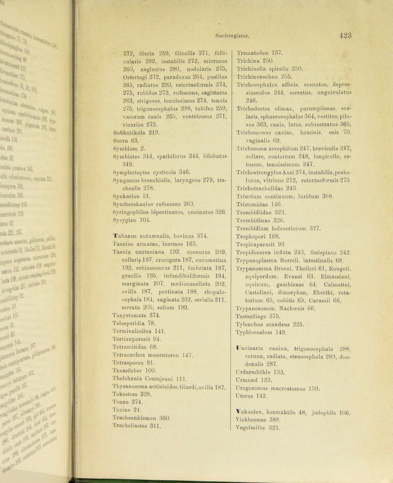 272, tilaria 259, tilicollis 271, folli- cularis 292, instabilis 272, micrurus 260, neglectus 280, nodularis 275, Ostertagi 272, paradoxus 264, pusillus 265, radiatus 290, retortaeformis 274, 275, rubidus 273, rufescens, sagittatus 263, strigosus, tenuissimus 274, tenuis 275, trigonocephalus 288, tubifex 259, vasorum canis 265, ventricosus 271, vicarius 273. Subkutikula 219. Surra 63. Symbiose 2. Symbiotes 344, spathiferus 344, bilobatus 349. Symplectoptes cysticola 346. Syngamus bronchialis, laryngeus 279, tra- chealis 278. Synkarion 51. Synthetokaulus rufescens 263. Syringopbilus bipectinatus, uncinatus 326. Svzygien 104. Tabanus autumnalis, bovinus 374. Taeniae armatae, inermes 165. Taenia cantaniana 192, eoenurus 209, collari^l97, crucigera 187, cucumerina 192, echinococcus 211, fimbriata 187, gracilis 195, infundibuliformis 194, raarginata 207, mediocanellata 202, ovilla 187, pectinata 188, rhopalo- cephalal84, saginata202, serialis 211, serrata 205, solium 199. Tanystomata 374. Telosporidia 78. Terminalzellen 141. Tertianparasit 94. Tetramitidae 68. Tetraonchus monenteron 147. Tetrasporen 81. Texasfieber 100. Thelohania Contejeani 111. Thysanosoma actinioides.öiardi,ovilla 187. Tokostom 328. Tonne 374. Toxine 24. Tracheenkiemon 360. Tracheliastes 311. Trematoden 137. Trichina 250. Trichinella spiralis 250. Trichinenschau 255. Trichocephalus affinis, crenatus, depres- siusculus 244, serratus, unguiculatus 246. Trichodectes climax, parumpilosus, sca- laris, sphaerocephalus 364, vestitus, pilo- sus 363, canis, latus, subrostratus 365. Trichomonas caviae, hominis, suis 70, vaginalis 69. Trichosoma aerophilum 247, brevicolle 247, collare, contortuin 248, longicolle, re- tusum, tenuissimum 247. Trichostrongylus Axei 274, instabilis, probo- lurus, vitrinus 272, retortaeformis 275 Trichotrachelidae 243. Trinotum contiuuum, luridum 368. Tristomidae 146. Trombidiidae 323. Trombidinae 326. Trombidium holosericeum 327. Trophopori 168. Tropicaparasit 93. Tropidocerea inflata 243, lissispinus 242. Trypanoplasma Borreli, intestinalis 68. Trypanosoma Brueei, Theileri 61, llougeti, equiperdum, Evansi 63, Elmassiani, equinum, gambiense 64, Calmettei, Castellani, dimorphon, Eberthi, rota- torium 65, cobitis 65, Carassii 66. Trypanosomen, Nachweis 66. Tsetsefliege 375. Tylenchus scandens 225. Typhlocoelum 149, l'ncinaria canina, trigonocephala 288, cernua, radiata, stenocephala 289, duo- donalis 287. Urdarmhöhle 133. Urmund 133. Urogonimus maerostomus 159. Uterus 142. Vakuolen, kontraktile 48, jodophile 106. Viehbremse 389. Vogelmilbe 323.