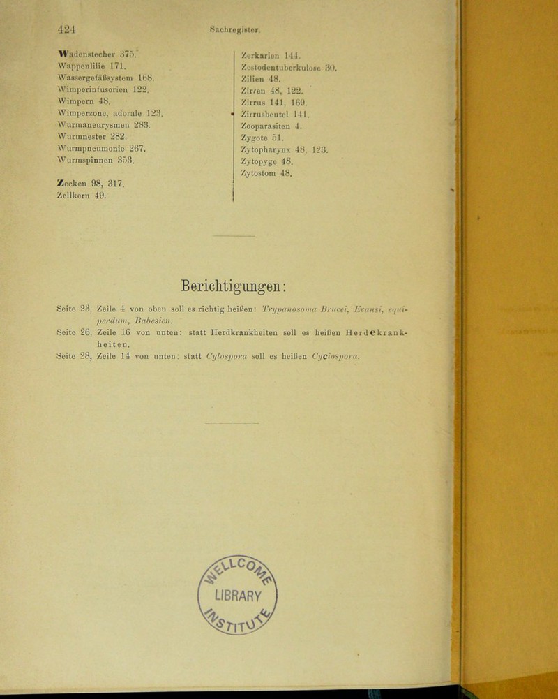 Wadonstecher 37;').' Wappenlilie 171. Wassergefäßsystem IBS. Wimperinfusorien 122. Wimpern 48. Wimperzone, adorale 123. Wurmaneurysmen 283. Wurmnester 282. Wurmpneumonie 267. Wurmspinnen 353. Zecken 98, 317. Zellkern 49. Zerkarien 144. Zestodentuberkulöse 30. Zilien 48. Zirren 48, 122. Zirrus 141, 169. ■j Zirrusbeutel 141. Zooparasiten 4. Zygote 51. Zytopharynx 48, 123. Zytopyge 48. Zytostom 48. Berichtigungen: Seite 23, Zeile 4 von oben soll es richtig heißen: Trypanosoma Bnicei, Ecansi, «</«/- perdum, Babesien. Seite 26, Zeile 16 von unten: statt Herdkrankheiten soll es heißen HerdCkrank- heiten. Seite 28, Zeile 14 von unten: statt Cylospora soll es heißen Cyclospora.