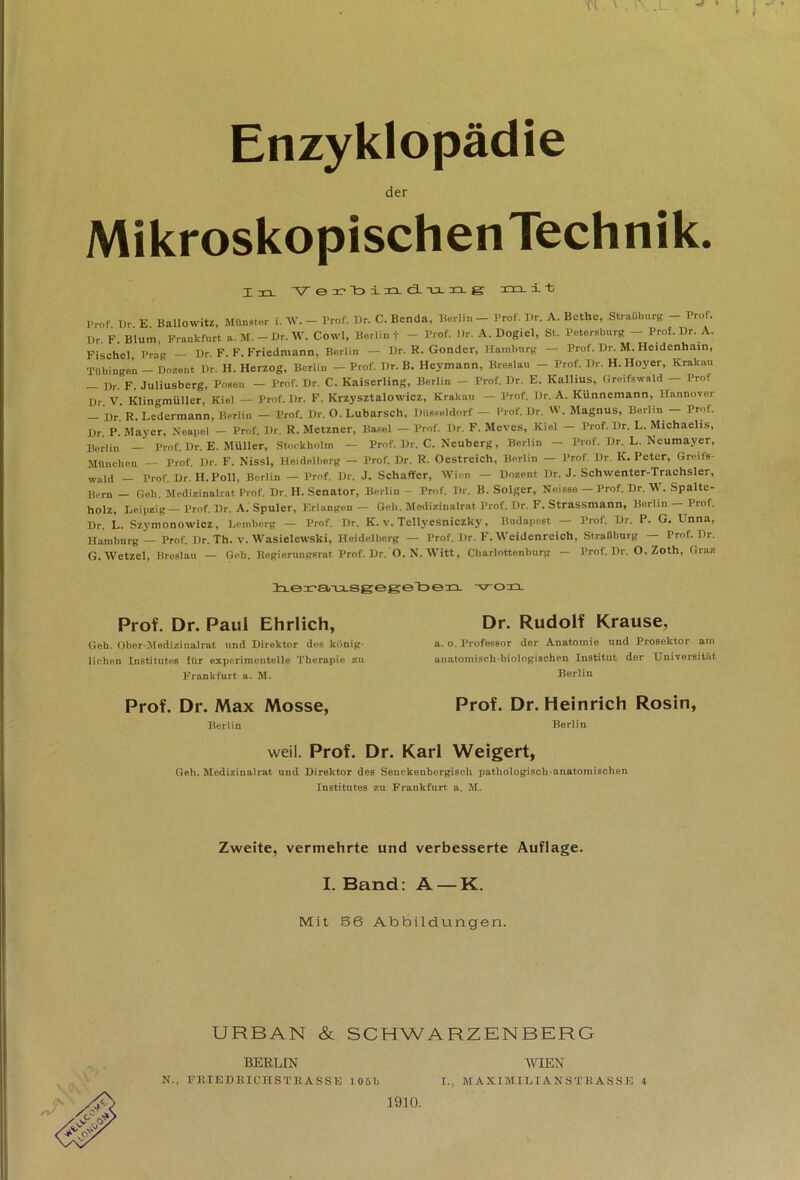 Enzyklopädie der Mikroskopischen Technik. t -r-< Verbind-ang xrxi-fc Prof Dr E Ballowitz, Münster i. W. - Prof. Dr. C.Benda, Berlin - Prof. I)r. A. Bcthc, Straßburg - Prof. l)r. F. Blum, Frankfurt a.M.-Dr.W. Cowl, Berlin t - Prof. Dr. A. Dogiel, St. Petersburg - Prof. Dr. A. Fischei Prag — Dr. F. F. Friedmann, Berlin — Dr. R. Gonder, Hamburg — Prof. Dr. M. Heidenhain, Tübingen - Dozent Dr. H. Herzog, Berlin - Prof. Dr. B. Heymann, Breslau - Prof. Dr. H. Hoyer, Krakau _ Dr. F. Juliusberg, Posen - Prof. Dr. C. Kaiserling, Berlin - Prof. Dr. E. Kallius, Greifswald - Prof Dr. V. Klingmüller, Kiel — Prof. Dr. F. Krzysztalowicz, Krakau — Prof. Dr. A. Künnemann, Hannover — Dr. R. Ledermann, Berlin — Prof. Dr. O. Lubarsch, Düsseldorf — Prof. Dr. W. Magnus, Berlin — Prof. Dr. P. Mayer, Neapel — Prof. Dr. R. Metzner, Basel — Prof. Dr. F. Meves, Kiel — Prof. Dr. L. Michaelis, Berlin — Prof. Dr. E. Müller, Stockholm — Prof. Dr. C. Neuberg, Berlin — Prof. Dr. L. Neumayer, München — Prof. Dr. F. Nissl, Heidelberg — Prof. Dr. R. Oestreich, Berlin — Prof. Dr. K. Peter, Greifs- wald - Prof. Dr. H. Poll, Berlin — Prof. Dr. J. Schaffer, Wien — Dozent Dr. J. Schwenter-Trachsler, Bern _ Geh. Medizinalrat Prof. Dr. H. Senator, Berlin - Prof. Dr. B. Solger, Neisse — Prof. Dr. W. Spalte- holz, Leipzig — Prof. Dr. A. Spuler, Erlangen — Geh. Medizinalrat Prof. Dr. F. Strassmann, Berlin Prof. Dr. L. Szymonowicz, Lemberg — Prof. Dr. K. v. Tellyesniczky, Budapest — Prof. Dr. P. G. Unna, Hamburg — Prof. Dr. Th. v. Wasielewski, Heidelberg — Prof. Dr. F. Weidenreich, Straßburg — Prof. Dr. G.Wetzel, Breslau — Geh. llegierungsrat Prof. Dr. 0. N. Witt, Charlottenburg — Prof. Dr. O. Zoth, Graz liera-asgegetoen. ■von. Prof. Dr. Paul Ehrlich, Geh. Ober-Medizi ualrat und Direktor des könig- lichen Institutes für experimentelle Therapie zu Frankfurt a. M. Dr. Rudolf Krause, a. o. Professor der Anatomie und Prosektor am anatomisch-biologischen Institut der Universität Berlin Prof. Dr. Max Mosse, Berlin Prof. Dr. Heinrich Rosin, Berlin weil. Prof. Dr. Karl Weigert, Geh. Medizinalrat und Direktor des Senckenbergisch pathologisch-anatomischen Institutes zu Frankfurt a. M. Zweite, vermehrte und verbesserte Auflage. I. Band: A —K. Mit 86 Abbildungen. URBAN & SCHWARZENBERG BERLIN N., FBIEDBICHSTRASSE 105b WIEN I., MAXIMILIANS TRASSE 4