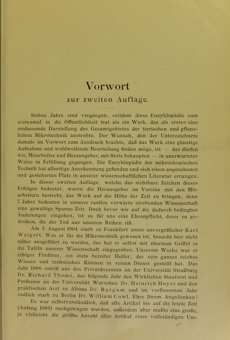 Vorwort zur zweiten Auflage. Sieben Jahre sind vergangen, seitdem diese Enzyklopädie zum erstenmal in die Öffentlichkeit trat als ein Werk, das als erstes eine umfassende Darstellung des Gesamtgebietes der tierischen und pflanz- lichen Mikrotechnik anstrebte. Der Wunsch, den der Unterzeichnete damals im Vorwort zum Ausdruck brachte, daß das Werk eine günstige Aufnahme und wohlwollende Beurteilung finden möge, ist das dürfen wir, Mitarbeiter und Herausgeber, mit Stolz behaupten — in unerwarteter Weise in Erfüllung gegangen. Die Enzyklopädie der mikroskopischen Technik hat allseitige Anerkennung gefunden und sich einen angesehenen und gesicherten Platz in unserer wissenschaftlichen Literatur errungen. In dieser zweiten Auflage, welche das sichtbare Zeichen dieses Erfolges bedeutet, waren die Herausgeber im Vereine mit den Mit- arbeitern bestrebt, das Werk auf die Höhe der Zeit zu bringen, denn 7 Jahre bedeuten in unserer rastlos vorwärts strebenden Wissenschaft eine gewaltige Spanne Zeit. Doch bevor wir auf die dadurch bedingten Änderungen eingehen, ist es für uns eine Ehrenpflicht, derer zu ge- denken, die der Tod aus unseren Reihen riß. Am 5. August 1904 starb zu Frankfurt unser unvergeßlicher Karl Weigert. Was er für die Mikrotechnik gewesen ist, braucht hier nicht näher ausgeführt zu werden, das hat er selbst mit ehernem Griffel in die Tafeln unserer Wissenschaft eingegraben. Unserem Werke war er eifrigei Förderer, ein stets bereiter Helfer, der sein ganzes reiches V issen und technisches Können in seinen Dienst gestellt hat. Das Jahr 1906 entriß uns den Privatdozenten an der Universität Straßburg Dr. Richard ihome, das folgende Jahr den Wirklichen Staatsrat und Professor an der Universität Warschau Dr. Heinrich Hoyer und den praktischen Arzt zu Altona Dr. Bargum und im verflossenen Jahr endlich starb zu Berlin Dr. William Cowl. Ehre Ihrem Angedenken! Es war selbstverständlich, daß alle Artikel bis auf die letzte Zeit (Anfang 1909) nachgetragen wurden, außerdem aber mußte eine große, ja vielleicht die größte Anzahl aller Artikel einer vollständigen Um- a*
