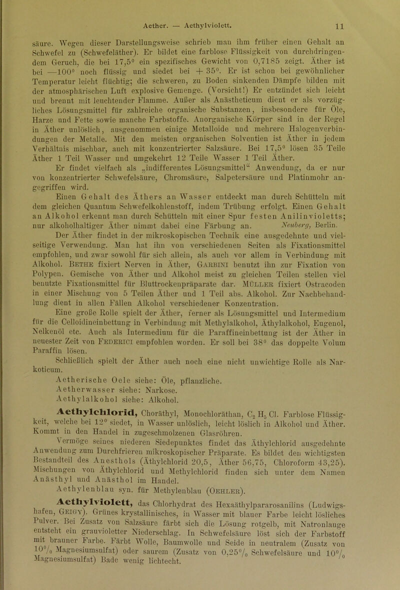 säure. Wegen dieser Darstellungsweise schrieb mau ihm früher einen Gehalt an Schwefel zu (Schwefeläther). Er bildet eine farblose Flüssigkeit von durchdringen- dem Geruch, die bei 17,5° ein spezifisches Gewicht von 0,7185 zeigt. Äther ist bei —100° noch flüssig und siedet bei + 35°. Er ist schon bei gewöhnlicher Temperatur leicht flüchtig; die schweren, zu Boden sinkenden Dämpfe bilden mit der atmosphärischen Luft explosive Gemenge. (Vorsicht!) Er entzündet sich leicht und brennt mit leuchtender Flamme. Außer als Anästheticum dient er als vorzüg- liches Lösungsmittel für zahlreiche organische Substanzen, insbesondere für Öle, Harze und Fette sowie manche Farbstoffe. Anorganische Körper sind in der Regel in Äther unlöslich, ausgenommen einige Metalloide und mehrere Halogenverbin- dungen der Metalle. Mit den meisten organischen Solventieu ist Äther in jedem Verhältnis mischbar, auch mit konzentrierter Salzsäure. Bei 17,5° lösen 35 Teile Äther 1 Teil Wasser und umgekehrt 12 Teile Wasser 1 Teil Äther. Er findet vielfach als „indifferentes Lösungsmittel“ Anwendung, da er nur von konzentrierter Schwefelsäure, Chromsäure, Salpetersäure und Platinmohr an- gegriffen wird. Einen Gehalt des Äthers an Wasser entdeckt man durch Schütteln mit dem gleichen Quantum Schwefelkohlenstoff, indem Trübung erfolgt. Einen Gehalt an Alkohol erkennt man durch Schütteln mit einer Spur festen Anilinvioletts; nur alkoholhaltiger Äther nimmt dabei eine Färbung an. Neuberg, Berlin. Der Äther findet in der mikroskopischen Technik eine ausgedehnte und viel- seitige Verwendung. Man hat ihn von verschiedenen Seiten als Fixationsmittel empfohlen, und zwar sowohl für sich allein, als auch vor allem in Verbindung mit Alkohol. Bethe fixiert Nerven in Äther, Garbini benutzt ihn zur Fixation von Polypen. Gemische von Äther und Alkohol meist zu gleichen Teilen stellen viel benutzte Fixationsmittel für Bluttrockenpräparate dar. Müller fixiert Ostraeoden in einer Mischung von 5 Teilen Äther und 1 Teil abs. Alkohol. Zur Nachbehand- lung dient in allen Fällen Alkohol verschiedener Konzentration. Eine große Rolle spielt der Äther, ferner als Lösungsmittel und Intermedium für die Celloidineinbettung in Verbindung mit Methylalkohol, Äthylalkohol, Eugenol, Nelkenöl etc. Auch als Intermedium für die Paraffineinbettung ist der Äther in neuester Zeit von Federici empfohlen worden. Er soll bei 38° das doppelte Volum Paraffin lösen. Schließlich spielt der Äther auch noch eine nicht unwichtige Rolle als Nar- koticum. Aetherische Oele siehe: Öle, pflanzliche. Aetherwasser siehe: Narkose. Aethylalkohol siehe: Alkohol. Aetfiylchlorict, Choräthyl, Monochloräthan, C2H5C1. Farblose Flüssig- keit, welche bei 12° siedet, in Wasser unlöslich, leicht löslich in Alkohol und Äther. Kommt in den Handel in zugeschmolzenen Glasröhren. \ ermöge seines niederen Siedepunktes findet das Äthylchlorid ausgedehnte Anwendung zum Durchfrieren mikroskopischer Präparate. Es bildet den wichtigsten Bestandteil des Anesthols (Äthylchlorid 20,5, Äther 56,75, Chloroform 43,25). Mischungen von Äthylchlorid und Methylchlorid finden sich unter dem Namen Anästhyl und Anästhol im Handel. Aethylenblau syn. für Methylenblau (Gehler). Aethyh iolett, das Chlorhydrat des Hexaäthylpararosanilins (Ludwigs- hufen, Geigx). Grünes krystallinisches, in Wasser mit blauer Farbe leicht lösliches Pulver. Bei Zusatz von Salzsäure färbt sich die Lösung rotgelb, mit Natronlauge entsteht ein grauvioletter Niederschlag. In Schwefelsäure löst sich der Farbstoff mit brauner Farbe. Färbt Wolle, Baumwolle und Seide in neutralem (Zusatz von 10 /„ Magnesiumsulfat) oder saurem (Zusatz von 0,25% Schwefelsäure und 10% Magnesiumsulfat) Bade wenig lichtecht.
