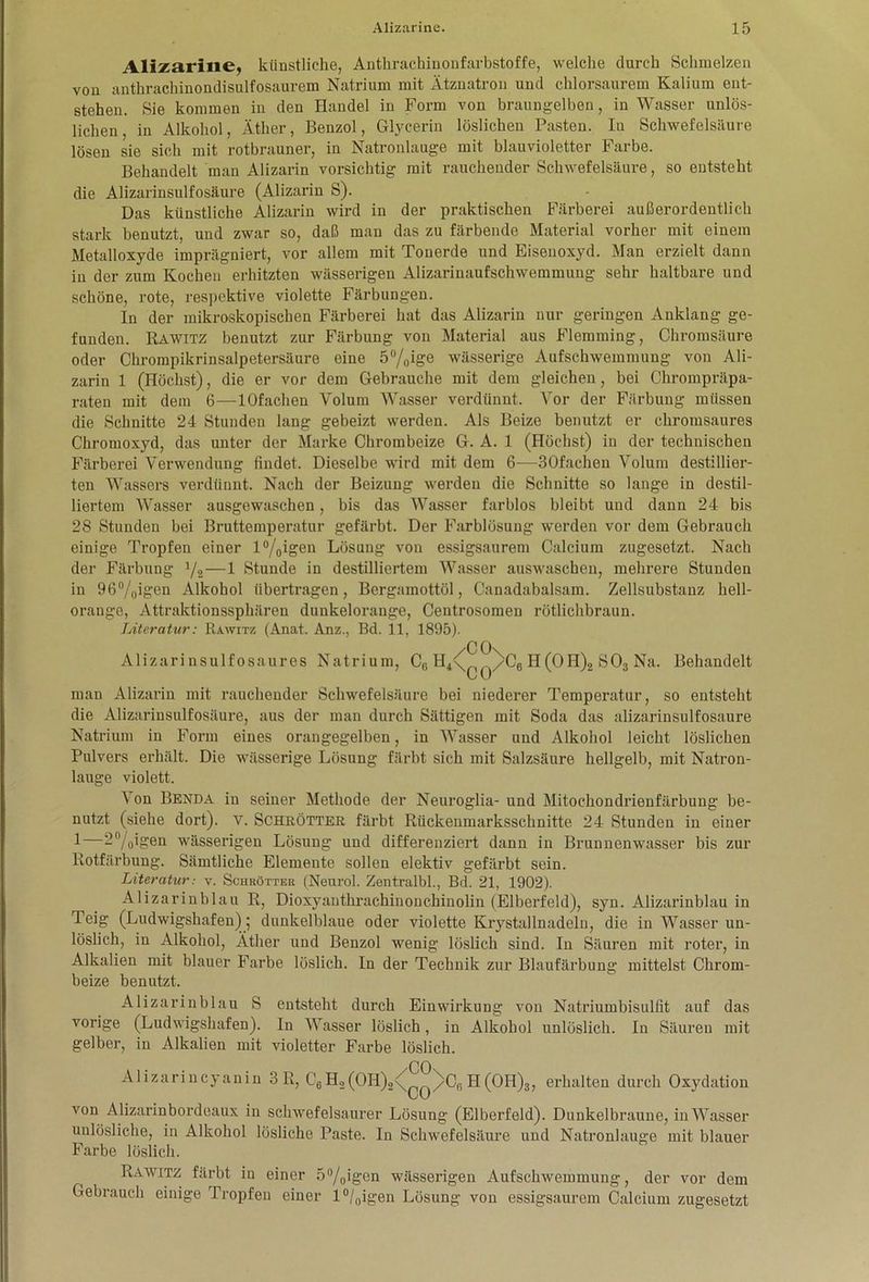 Alizarine, künstliche, Antlirachinonfarbstoffe, welche durch Schmelzen von anthrachinondisulfosaurem Natrium mit Ätznatron und chlorsaurem Kalium ent- stehen. Sie kommen in den Handel in Form von braungelben, in Wasser unlös- lichen, in Alkohol, Äther, Benzol, Glycerin löslichen Pasten. In Schwefelsäure lösen sie sich mit rotbrauner, in Natronlauge mit blauvioletter Farbe. Behandelt man Alizarin vorsichtig mit rauchender Schwefelsäure, so entsteht die Alizarinsulfosäure (Alizarin S). Das künstliche Alizarin wird in der praktischen Färberei außerordentlich stark benutzt, und zwar so, daß man das zu färbende Material vorher mit einem Metalloxyde imprägniert, vor allem mit Tonerde und Eisenoxyd. Man erzielt dann in der zum Kochen erhitzten wässerigen Alizarinaufschwemmung sehr haltbare und schöne, rote, respektive violette Färbungen. In der mikroskopischen Färberei hat das Alizarin nur geringen Anklang ge- funden. Rawitz benutzt zur Färbung von Material aus Flemming, Chromsäure oder Chrompikrinsalpetersäure eine 5°/0ige wässerige Aufschwemmung von Ali- zarin 1 (Höchst), die er vor dem Gebrauche mit dem gleichen, bei Chrompräpa- raten mit dem 6—lOfachen Volum Wasser verdünnt. Vor der Färbung müssen die Schnitte 24 Stunden lang gebeizt werden. Als Beize benutzt er chromsaures Chromoxyd, das unter der Marke Chrombeize G. A. 1 (Höchst) in der technischen Färberei Verwendung findet. Dieselbe wird mit dem 6—30fachen Volum destillier- ten Wassers verdünnt. Nach der Beizung werden die Schnitte so lange in destil- liertem Wasser ausgewaschen, bis das Wasser farblos bleibt und dann 24 bis 28 Stunden bei Bruttemperatur gefärbt. Der Farblösung werden vor dem Gebrauch einige Tropfen einer l°/0igen Lösung von essigsaurem Calcium zugesetzt. Nach der Färbung l/2—1 Stunde in destilliertem Wasser auswascben, mehrere Stunden in 96%igen Alkohol übertragen, Bergamottöl, Canadabalsam. Zellsubstanz hell- orange, Attraktionssphären dunkelorange, Centrosomen rötlichbraun. Literatur: Rawitz (Anat. Anz., Bd. 11, 1895). Alizarinsulfosaures Natrium, C, H4<p >C6 H (0 H)2 S 03 Na. Behandelt v U man Alizarin mit rauchender Schwefelsäure bei niederer Temperatur, so entsteht die Alizarinsulfosäure, aus der man durch Sättigen mit Soda das alizarinsulfosaure Natrium in Form eines orangegelben, in Wasser und Alkohol leicht löslichen Pulvers erhält. Die wässerige Lösung färbt sich mit Salzsäure hellgelb, mit Natron- lauge violett. Von Benda in seiner Methode der Neuroglia- und Mitochondrienfärbung be- nutzt (siehe dort), v. Schrötter färbt Rückenmarksschnitte 24 Stunden in einer 1—2°/0igen wässerigen Lösung und differenziert dann in Brunnenwasser bis zur Rotfärbung. Sämtliche Elemente sollen elektiv gefärbt sein. Literatur: v. Schrötter (Nenrol. Zentralbl., Bd. 21, 1902). Alizarinblau R, Dioxyanthrachinonchinolin (Elberfeld), syn. Alizarinblau in Teig (Ludwigshafen); dunkelblaue oder violette Krystallnadeln, die in Wasser un- löslich, in Alkohol, Äther und Benzol wenig löslich sind. In Säuren mit roter, in Alkalien mit blauer Farbe löslich. In der Technik zur Blaufärbung mittelst Chrom- beize benutzt. Alizarinblau S entsteht durch Einwirkung von Natriumbisulfit auf das vorige (Ludwigshafen). In Wasser löslich, in Alkohol unlöslich. In Säuren mit gelber, in Alkalien mit violetter Farbe löslich. Alizarincyanin 3R, C6H2(OH)2< ^/Cr>H(OH)3, erhalten durch Oxydation von Alizarinbordeaux in schwefelsaurer Lösung (Elberfeld). Dunkelbraune, in Wasser unlösliche, in Alkohol lösliche Paste. In Schwefelsäure und Natronlauge mit blauer Farbe löslich. Rawitz färbt in einer 5°/0igcn wässerigen Aufschwemmung, der vor dem Gebrauch einige Tropfen einer l°/0igen Lösung von essigsaurem Calcium zugesetzt