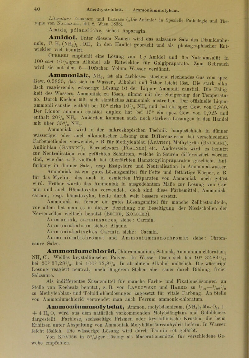 Literatur: Eehiu.ich und Lazarus („Die Anämie“ in Spezielle Pathologie und The- rapie von Nothnagel, Bd. 8, Wien 1898). ö Amide, pflanzliche, siehe: Asparagin. Amidol. Unter diesem Namen wird das salzsaure Salz des Diamidophe- nols, C6 H3 (NH2)2 . OH, in den Handel gebracht und als photographischer Ent- wickler viel benutzt. Cürreri empfiehlt eine Lösung von lg Amidol und 3 g Natriumsulfit in 100 ccm 10%igem Alkohol als Entwickler für Golgipräparate. Zum Gebrauch wird sie mit dem 5—lOfachen Volum Wasser verdünnt. Ammoniak, NH3, ist ein farbloses, stechend riechendes Gas vom spez. Gew. 0,5895, das sich in Wasser, Alkohol und Äther leicht löst. Die stark alka- lisch reagierende, wässerige Lösung ist der Liquor Ammonii caustici. Die Fähig- keit des Wassers, Ammoniak zu lösen, nimmt mit der Steigerung der Temperatur ab. Durch Kochen läßt sich sämtliches Ammoniak austreiben. Der offizineile Liquor ammonii caustici enthält bei 15° zirka 10% NH3 und hat ein spez. Gew. von 0,960. Der Liquor ammonii caustici duplex hat bei 15° ein spez. Gew. von 0,925 und enthält 20% NH3. Außerdem kommen auch noch stärkere Lösungen in den Handel mit über 35% NH3. Ammoniak wird in der mikroskopischen Technik hauptsächlich in dünner wässeriger oder auch alkoholischer Lösung zum Differenzieren bei verschiedenen Färbemethoden verwendet, z. B. für Methylenblau (Apathy), Methylgrün (Balbiani), Anilinblau (Garbini) , Kernschwarz (Platner) etc. Andrerseits wird es benutzt zur Neutralisation von gefärbten Schnitten, welche in Säuren differenziert worden sind, wie das z. B. vielfach bei überfärbten Hämatoxylinpräparaten geschieht. Ent- färbung in dünner Salz-, resp. Essigsäure und Neutralisation in Ammoniakwasser. Ammoniak ist ein gutes Lösungsmittel für Fette und fettartige Körper, z. B. für das Myelin, das auch in osmierten Präparaten von Ammoniak noch gelöst wird. Früher wurde das Ammoniak in ausgedehntem Maße zur Lösung von Car- min und auch Hämatoxylin verwendet, doch sind diese Färbemittel, Ammoniak- carmin, resp. -hämatoxylin, heute durch weit bessere ersetzt. Ammoniak ist ferner ein gutes Lösungsmittel für manche Zellbestandteile, vor allem hat man es in dieser Beziehung zur Beseitigung der Nisslschollen der Nervenzellen vielfach benutzt (Bethe, Kolster). Ammoniak, c arminsau res, siehe: Carmin. Ammoniakalaun siehe: Alaune. Ammoniakalisches Carmin siehe: Carmin. Ammoniumbichromat und Ammoniummonochromat siehe: Chrom- saure Salze. Amiuoniumcblorid, Chlorammonium, Salmiak, Ammonium chloratum, NH4 CI. Weißes krystallinisches Pulver. In Wasser lösen sich bei 10° 32,84%, bei 20° 37,28%, bei 100° 72,8%. In absolutem Alkohol unlöslich. Die wässerige Lösung reagiert neutral, nach längerem Stehen aber sauer durch Bildung freier Salzsäure. Als indifferentes Zusatzmittel für manche Färbe- und Fixationslösungen an Stelle von Kochsalz benutzt, z. B. von Lavdowsky und Harris zu %„—%<)% zu Methylenblau- und Toluidinblaulösungen zugesetzt für vitale Färbung. An Stelle von Ammoniumchlorid verwendet man auch Ferrum ammonio-ehloratum. Ammoniummolybdat, Ammon, molybdaenicum, (NH4)6 Mo7 021+ + 4 IT, 0, wird aus dem natürlich vorkommenden Molybdänglanz und Gelbbleierz dargestellt. Farblose, sechsseitige Prismen oder krystallinische Krusten, die beim Erhitzen unter Abspaltung von Ammoniak Molybdänsäureanhydrit liefern. In Wasser leicht löslich. Die wässerige Lösung wird durch Tannin rot gefärbt. Von Krause in 5%iger Lösung als Macerationsmittel für verschiedene Ge- webe empfohlen.