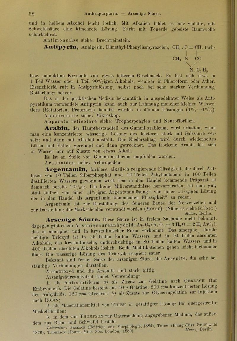 und in heißem Alkohol leicht löslich. Mit Alkalien bildet es eine violette, mit Schwefelsäure eine kirschrote Lösung. Färbt mit Tonerde gebeizte Baumwolle scharlachrot. Antimonsalze siehe: Brechweinstein. Ailtipyrin, Analgesin, Dimethyl-Phenylisopyrazolon, CH3.C=CH, farb- I I CH3. N CO N.C6H6 lose, monokline Krystalle von etwas bitterem Geschmack. Es löst sich etwa in 1 Teil Wasser oder 1 Teil 90°/0igen Alkohols, weniger in Chloroform oder Äther. Eisenchlorid ruft in Antipyrinlösung, selbst noch bei sehr starker Verdünnung, Rotfärbung hervor. Das in der praktischen Medizin bekanntlich in ausgedehnter Weise als Anti- pyretikum verwendete Antipyrin kann auch zur Lähmung mancher kleinen Wasser- tiere (Rotatorien, Protozoen) benutzt werden in dünnen Lösungen (1%—l°/00). Apochromate siehe: Mikroskop. Apparato reticolare siehe: Trophospongien und Neurofibrillen. Arabill, der Hauptbestandteil des Gummi arabicum, wird erhalten, wenn man eine konzentrierte wässerige Lösung des letzteren stark mit Salzsäure ver- setzt und dann mit Alkohol ausfällt. Der Niederschlag wird durch wiederholtes Lösen und Fällen gereinigt und dann getrocknet. Das trockene Arabin löst sich in Wasser nur auf Zusatz von etwas Alkali. Es ist an Stelle von Gummi arabicum empfohlen worden. Arachniden siehe: Arthropoden. Argentamin, farblose, alkalisch reagierende Flüssigkeit, die durch Auf- lösen von 10 Teilen Silberphosphat und 10 Teilen Äthylendiamin in 100 Teilen destillierten Wassers gewonnen wird. Das in den Handel kommende Präparat ist demnach bereits 10%ig- Um keine Mißverständnisse hervorzurufen, tut man gut, statt einfach von einer „l°/0igen Argentaminlösung“ von einer „l%igen Lösung der in den Handel als Argentamin kommenden Flüssigkeit“ zu reden. Argentamin ist zur Darstellung des feineren Baues der Nervenzellen und zur Darstellung der Markscheiden verwandt worden (Mosse). (Näheres siehe Silber.) Masse, Berlin. Arseillge Säure. Diese Säure ist in freiem Zustande nicht bekannt, dagegen gibt es ein Arsenigsäureanhydrid, As2 03 (A2 03 + 3 H2 0 = 2 H3 As03), das in amorpher und in krystallinischer Form vorkommt. Das amorphe, durch- sichtige Trioxyd ist in 25 Teilen kalten Wassers und in 94 Teilen absoluten Alkohols, das krystallinische, undurchsichtige in 80 Teilen kalten Wassers und in 400 Teilen absofuten Alkohols löslich. Beide Modifikationen gehen leicht ineinander über. Die wässerige Lösung des Trioxyds reagiert sauer. Bekannt sind ferner Salze der arsenigen Säure, die Arsenite, die sehr be- ständige Verbindungen darstellen. Arsentrioxyd und die Arsenite sind stark giftig. Arsenigsäureanhydrid findet Verwendung: 1. als Antiseptikum a) als Zusatz zur Gelatine nach Gerlach (für Embryonen). Die Gelatine besteht aus 40 g Gelatine, 200 ccm konzentrierter Lösung des Anhydrids, 120 ccm Glycerin; b) als Zusatz zur Glyceringelatine zur Injektion nach Robin; .„ 2. als Macerationsmittel von Thiem in gesättigter Lösung für quergestreifte Muskelfibrillen; „ 3. in dem von Thompson zur Untersuchung angegebenen Medium, das auiaei- dem aus Brom und Schwefel besteht. . ~ Literatur: Gert.ach (Beiträge zur Morphologie, 1884), Thiem (Inaug.-Diss. rei^sw 1876), Thompson (Journ. Micr. Soe. London, 1882).  >