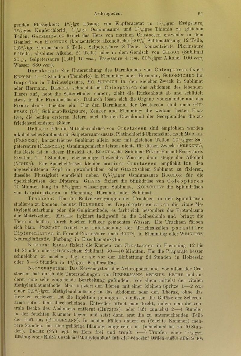 genden Flüssigkeit: l%igc Lösung von Kupferacetat in l%iger Essigsäure, l%iges Kupferchlorid, l°/0ige Osmiumsäure und l%iges Thionin zu gleichen Teilen. Gadzikiewigz fixiert das Herz von marinen Crustaceen entweder in dem Gemisch von Hennings (konzentrierte alkoholische [60%] Sublimatlösung 12 Teile, 0 5%ige Chromsäure 8 Teile, Salpetersäure 8 Teile, konzentrierte Pikrinsäure 6?Teile^, absoluter Alkohol 21 Teile) oder in dem Gemisch von Gilson (Sublimat 20 g, Salpetersäure [1,45] 15 ccm, Essigsäure 4 ccm, 60%iger Alkohol 100 ccm, Wasser 880 ccm). Darmkanal: Zur Untersuchung des Darmkanals von Coleopteren fixiert Rengel 1—2 Stunden (Tenebrio) in Flemming oder Hermann, Schoenichen für Isopoden in Pikrinessigsäure, Mc. Murrich für den gleichen Zweck in Sublimat oder Hermann. Diercks schneidet bei Coleopteren das Abdomen des lebenden Tieres auf, hebt die Seitenränder empor, zieht die Rückenhaut ab und schüttelt etwas in der Fixationslösung. Dadurch lösen sich die Organe voneinander und das Fixativ dringt leichter ein. Für den Darmkanal der Crustaceen sind nach Gül- eysse (07) Sublimat-Essigsäure, Zenker und Flemming die weitaus besten Fixa- tive, die beiden ersteren liefern auch für den Darmkanal der Scorpiouiden die zu- friedenstellendsten Bilder. Drüsen: Für die Mitteldarmdrüse von Crustaceen sind empfohlen worden alkoholisches Sublimat mit Salpetersäurezusatz, Platinchlorid-Chromsäure nach Merkel (Frenzel), konzentriertes Sublimat allein oder mit gleichen Teilen I0°/Oiger Sal- petersäure (Frenzel); Osmiumgemische leisten nichts für diesen Zweck (Frenzel), das Beste ist in dieser Hinsicht die BRANCAsche Sublimat-Pikrin-Formol-Essigsäure. Fixation 1—2 Stunden, ebensolange fließendes Wasser, dann steigender Alkohol (Vigier). Für Speicheldrüsen kleiner mariner Crustaceen empfiehlt Ide den abgeschnittenen Kopf in gewöhnlichem oder GiLSONschem Sublimat zu fixieren, dieselbe Flüssigkeit empfiehlt neben 0,5%iger Osmiumsäure Bugnion für die Speicheldrüsen der Dipteren. Gilson fixiert die Stinkdriise von Coleopteren 10 Minuten lang in 5°/oioem wässerigem Sublimat, Korschelt die Spinndrüsen von Lepidopteren in Flemming, Hermann oder Sublimat. Tracheen: Um die Endverzweigungen der Tracheen in den Spinndrüsen studieren zu können, benutzt Holmgren bei Lepidopterenlarven die vitale Me- thylenblaufärbung oder die Golgimethode, es färbt sich besonders das Protoplasma der Matrixzellen. Martin injiziert Indigweiß in die Leibeshöhle und bringt die Tiere in heißes, durch Kochen luftleer gemachtes Wasser. Die Tracheen färben sich blau. Prenant fixiert zur Untersuchung der Trachealzellen parasitäre Dipterenlarven in Formol-Pikrinsäure nach BODIN, in Flemming oderWEIGERTS Neurogliafixativ. Färbung in Eisenhämatoxylin. Kiemen: Kimus fixiert die Kiemen von Crustaceen in Flemming 12 bis 14 Stunden oder GiLSONschem Sublimat 80—40 Minuten. Um die Präparate besser schneidbar zu machen, legt er sie vor der Einbettung 24 Stunden in Holzessig oder 5—6 Stunden in l°/0iges Kupfersulfat. Nervensystem: Das Nervensystem der Arthropoden und vor allem der Cru- staceen hat durch die Untersuchungen von Biedermann, Retzius, Bethe und an- derer eine sehr eingehende Bearbeitung gefunden, vor allem mittelst der vitalen Methylenblaumethode. Man injiziert den Tieren mit einer kleinen Spritze 1—-2 ccm einer 0,2°/0igen Methylenblaulösung in das Abdomen oder den Thorax, ohne das Herz zu verletzen. Ist die Injektion gelungen, so müssen die Gefäße der Scheren- arme sofort blau durchscheinen. Entweder öffnet man direkt, indem man die ven- trale Decke des Abdomens entfernt (Retzius), oder läßt zunächst 2—4 Stunden in der feuchten Kammer liegen und setzt dann erst die zu untersuchenden Teile der Luft aus (Biedermann). In beiden Fällen dauert es (feuchte Kammer) meh- rere Stunden, bis eine gehörige Bläuung eingetreten ist (manchmal bis zu 20 Stun- den). Bethe (97) legt das Herz frei und tropft 5—6 Tropfen einer l%i&en L'ösün'gnvonEHiiLiOHsclieifi) iMethylenblau’ ättf ulid Seriösen' 0§tidfi,,'atfP^1WI£! 2tbis