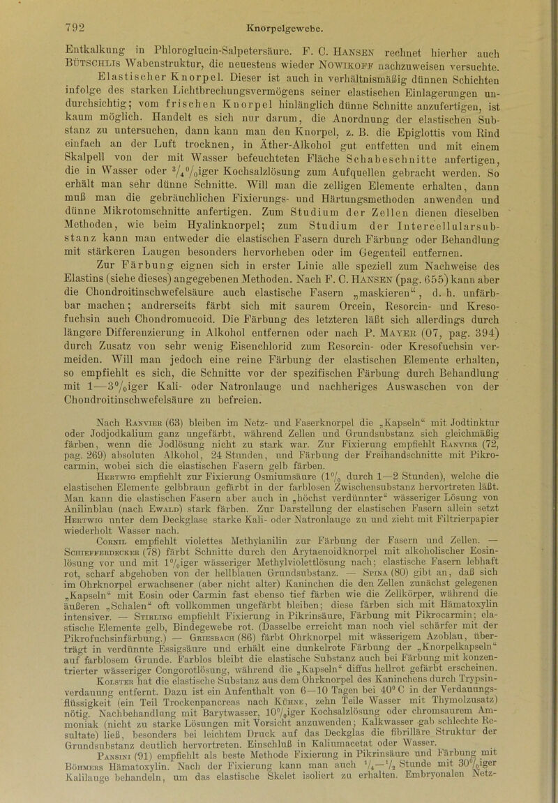 Entkalkung in Pkloroglucin-Salpetersäure. F. C. Hansen rechnet hierher auch Bütschlis Wabenstruktur, die neuestens wieder Nowikoff nachzuweisen versuchte. Elastischer Knorpel. Dieser ist auch in verhältnismäßig dünnen Schichten infolge des starken Lichtbrechungsvermögens seiner elastischen Einlagerungen un- durchsichtig; vom frischen Knorpel hinlänglich dünne Schnitte anzufertigen, ist kaum möglich. Handelt es sich nur darum, die Anordnung der elastischen Sub- stanz zu untersuchen, dann kann man den Knorpel, z. B. die Epiglottis vom Bind einfach an der Luft trocknen, in Äther-Alkohol gut entfetten und mit einem Skalpell von der mit Wasser befeuchteten Fläche Schabeschnitte anfertigen, die in Wasser oder 3/i°/0iger Kochsalzlösung zum Aufquellen gebracht werden. So erhält man sehr dünne Schnitte. Will man die zelligen Elemente erhalten, dann muß man die gebräuchlichen Fixierungs- und Härtungsmethoden anwenden und dünne Mikrotomschnitte anfertigen. Zum Studium der Zellen dienen dieselben Methoden, wie beim Hyalinknorpel; zum Studium der Intercellularsub- stanz kann man entweder die elastischen Fasern durch Färbung oder Behandlung mit stärkeren Laugen besonders hervorheben oder im Gegenteil entfernen. Zur Färbung eignen sich in erster Linie alle speziell zum Nachweise des Elastins (siehe dieses) angegebenen Methoden. Nach F. C. Hansen (pag. 655) kann aber die Chondroitinschwefelsäure auch elastische Fasern „maskieren“, d. h. unfärb- bar machen; andrerseits färbt sich mit saurem Orcein, Resorcin- und Kreso- fuchsin auch Chondromucoid. Die Färbung des letzteren läßt sich allerdings durch längere Differenzierung in Alkohol entfernen oder nach P. Mayer (07, pag. 394) durch Zusatz von sehr wenig Eisenchlorid zum Resorcin- oder Kresofuchsin ver- meiden. Will man jedoch eine reine Färbung der elastischen Elemente erhalten, so empfiehlt es sich, die Schnitte vor der spezifischen Färbung durch Behandlung mit 1—3°/0iger Kali- oder Natronlauge und nachheriges Auswaschen von der Chondroitinschwefelsäure zu befreien. Nach Ranvier (63) bleiben im Netz- und Faserknorpel die „Kapseln“ mit Jodtinktur oder Jodjodkalium ganz ungefärbt, während Zellen und Grundsubstanz sich gleichmäßig färben, wenn die Jodlösung nicht zu stark war. Zur Fixierung empfiehlt Ranvier (72, pag. 269) absoluten Alkohol, 24 Stunden, und Färbung der Freihandschnitte mit Pikro- carmin, wobei sich die elastischen Fasern gelb färben. Hertwig empfiehlt zur Fixierung Osmiumsäure (1% durch 1—2 Stunden), welche die elastischen Elemente gelbbraun gefärbt in der farblosen Zwischensubstanz hervortreten läßt. Man kann die elastischen Fasern aber auch in „höchst verdünnter“ wässeriger Lösung von Anilinblau (nach Ewald) stark färben. Zur Darstellung der elastischen Fasern allein setzt Hertwig unter dem Deckglase starke Kali- oder Natronlauge zu und zieht mit Filtrierpapier wiederholt Wasser nach. Cornil empfiehlt violettes Methylanilin zur Färbung der Fasern und Zellen. — Sciiiefferdecker (78) färbt Schnitte durch den Arytaenoidknorpel mit alkoholischer Eosin- lösung vor und mit l%iger wässeriger Methylviolettlösung nach; elastische Fasern lebhaft rot, scharf abgehoben von der hellblauen Grundsubstanz. — Spina (80) gibt an, daß sich im Ohrknorpel erwachsener (aber nicht alter) Kaninchen die den Zellen zunächst gelegenen „Kapseln“ mit Eosin oder Carmin fast ebenso tief färben wie die Zellkörper, während die äußeren „Schalen“ oft vollkommen ungefärbt bleiben; diese färben sich mit Hämatoxylin intensiver. — Stihling empfiehlt Fixierung in Pikrinsäure, Färbung mit Pikrocarmin ; ela- stische Elemente gelb, Bindegewebe rot. (Dasselbe erreicht man noch viel schärfer mit der Pikrofuchsinfärbung.) — Griesbach (86) färbt Ohrknorpel mit wässerigem Azoblau, über- trägt in verdünnte Essigsäure und erhält eine dunkelrote Färbung der „Knorpelkapseln auf farblosem Grunde. Farblos bleibt die elastische Substanz auch bei Färbung mit konzen- trierter wässeriger Congorotlösung, während die „Kapseln“ diffus hellrot gefärbt erscheinen. Kolster hat die elastische Substanz aus dem Ohrknorpel des Kaninchens durch Trypsin- verdauung entfernt. Dazu ist ein Aufenthalt von 6—10 Tagen bei 40° C in der Verdauungs- flüssigkeit (ein Teil Trockenpancreas nach Kühne, zehn Teile Wasser mit Thymolzusatz) nötig. Nachbehandlung mit Barytwasser, 10°/0iger Kochsalzlösung oder chromsaurem Am- moniak (nicht zu starke Lösungen mit Vorsicht anzuwenden; Kalkwasser gab schlechte Re- sultate) ließ, besonders bei leichtem Druck auf das Deckglas die fibrilläre Struktur der Grundsubstanz deutlich hervortreten. Einschluß in Kaliumacetat oder Wasser. Pansini (91) empfiehlt als beste Methode Fixierung in Pikrinsäure und Färbung mit Böhmers Hämatoxylin. Nach der Fixierung kann man auch 1 /4 Va Stunde mit 30 /o*Ser Kalilauge behandeln, um das elastische Skelet isoliert zu erhalten. Embryonalen Netz-