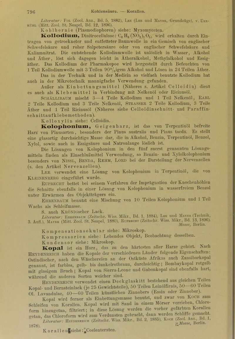 Literatur: Fol (Zool. Anz., Bd. 5, 1882), Lee (Lee und Mayer, Grundzüge), v. Uex- kühl (Mitt. Zool. St. Neapel, Bd. 12, 1896). Kohlhernie (Plasmodiophoren) siehe: Myxomyceten. Kollodium, Dinitrocellulose: C6 Hg (N02)2 05, wird erhalten durch Ein- trägen von getrockneter und entfetteter Baumwolle in ein Gemisch von englischer Schwefelsäure und roher Salpetersäure oder von englischer Schwefelsäure und Kaliumnitrat. Die entstehende Kollodiumwolle ist unlöslich in Wasser, Alkohol und Äther, löst sich dagegen leicht in Ätheralkohol, Methylalkohol und Essig- äther. Das Kollodium der Pharmakopoe wird hergestellt durch Befeuchten von 1 Teil Kollodiumwolle mit 3 Teilen 90°/0igem Alkohol und Lösen in 24 Teilen Äther. Das in der Technik und in der Medicin so vielfach benutzte Kollodium hat auch in der Mikrotechnik mannigfache Verwendung gefunden. Außer als Einbettungsmittel (Näheres s. Artikel Celloidin) dient es auch als Klebemittel in Verbindung mit Nelkenöl oder Ricinusöl. Schällibaum mischt 3—4 Teile Kollodium und 1 Teil Nelkenöl, Rabl 2 Teile Kollodium und 3 Teile Nelkenöl, Strasser 2 Teile Kollodium, 3 Teile Äther und 1 Teil Ricinusöl (Näheres siehe Celloidinschnitt- und Paraffin- schnittauf klebemethoden). Kolloxylin siehe: Celloidin. Kolophonium, Geigenharz, ist das von Terpentinöl befreite Harz von Pinusarten, besonders der Pinus australis und Pinus taeda. Es stellt eine glasartig durchsichtige Masse dar, die in Alkohol, Benzin, Terpentinöl, Benzol, Xylol, sowie auch in Essigsäure und Natronlauge löslich ist. Die Lösungen von Kolophonium in den fünf zuerst genannten Lösungs- mitteln finden als Einschlußmittel Verwendung, so Benzin- und Xylolkolophonium besonders von Nissl, Benda, Rehm. Lord bei der Darstellung der Nervenzellen (s. den Artikel Nervenzellen). Lee verwendet eine Lösung von Kolophonium in Terpentinöl, die von Kleinenrerg eingeführt wurde. Ruprecht bettet bei seinem Verfahren der Imprägnation der Knochenhöhlen die Schnitte ebenfalls in einer Lösung von Kolophonium in wasserfreiem Benzol unter Erwärmen des Objektträgers ein. Ehrenbaum benutzt eine Mischung von 10 Teilen Kolophonium und 1 Teil Wachs als Schleifmasse. S. auch KRÖNiüscher Lack. Literatur: Ehrenbaum: (Zeitschr. Wiss. Mikr., Bd. 1, 1884), Lee und Mayer (Technik, 3 Aufl ), Mayer (Mitt. Zool. St. Neapel, 1880), Ruprecht (Zeitschr. Wiss. Mikr., Bd. 13, 1896). Mosse, Berlin. Kompensationsokular siehe: Mikroskop. Kompressorien siehe: Lebendes Objekt, Beobachtung desselben. Kondensor siehe: Mikroskop. Kopal ist ein Harz, das zu den härtesten aller Harze gehört. Nach Heydenreich haben die Kopale der verschiedenen Länder folgende Eigenschaften. Ostindischer, nach den Wäschereien an der Ostküste Afrikas auch Zansibarkopal genannt, ist farblos, gelb- bis dunkelrotbraun, durchsichtig; Bombaykopal rotgelb mit glasigem Bruch ; Kopal von Sierra-Leone und Gabonkopal sind ebenfalls hart, während die anderen Sorten weicher sind. Heydenreich verwendet einen Deckglaskitt bestehend aus gleichen lei en Kopal- und Bernsteinlack (je 25 Gewichtsteile), 50 Teilen Leinölfirnis, 50—160 Teilen 01. Lavandulae, 40—60 Teilen künstlichen Zinnobers (Eosin oder Zinnober). Kopal wird ferner als Einbettungsmasse benutzt, und zwar von Koch zum Schleifen von Korallen. Kopal wird mit Sand in einem Mörser verrieben, Chloro- form hinzugetan, filtriert; in diese Lösung werden die vorher gefärbten Korallen getan, das Chloroform wird zum Verdunsten gebracht, dann werden Scnliffe gemacht. Literatur: Heydenreich (Zeitschr. Wiss. Mikr., Bd. 2, 1885), Ivoch Anz.^Bd. 1, 1878). Koralle ufjsielie :ACoelenteraten.