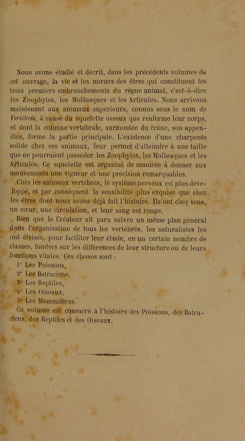 Nous avons étudié et décrit, dans les précédents volumes de cet ouvrage, la vie et les mœurs des êtres qui constituent les trois premiers embranchements du règne animal, c’est-à-dire les Zoophytes, les Mollusques et les Articulés. Nous arrivons maintenant aux animaux supérieurs, connus sous le nom de Vertébrés, à cause du squelette osseux que renferme leur corps, et dont la colonne vertébrale, surmontée du crâne, son appen- dice, forme la partie principale. L’existence d’une charpente solide chez ces animaux, leur permet d’atteindre à une taille que ne pourraient posséder les Zoophytes, les Mollusques et les Articulés. Ce squelette est organisé de manière à donner aux mouvements une vigueur et une précision remarquables. Chez les animaux vertébrés, le système nerveux est plus déve- loppé, et par conséquent la sensibilité plus exquise que chez les êtres dont nous avons déjà fait l’histoire. Ils ont cinq sens, un cœur, une circulation, et leur sang est rouge. Bien que le Créateur ait paru suivre un même plan général dans l’organisation de tous les vertébrés, les naturalistes les ont divisés, pour faciliter leur étude, en un certain nombre de classes, fondées sur les différences de leur structure ou de leurs fonctions vitales. Ces classes sont : 1° Les Poissons, 2° Les Batraciens, 3° Les Reptiles, 4° Les Oiseaux, 5° Les Mammifères. _ Ce volume est consacré à l’histoire des Poissons, des Batra- ciens, des Reptiles et des Oiseaux.