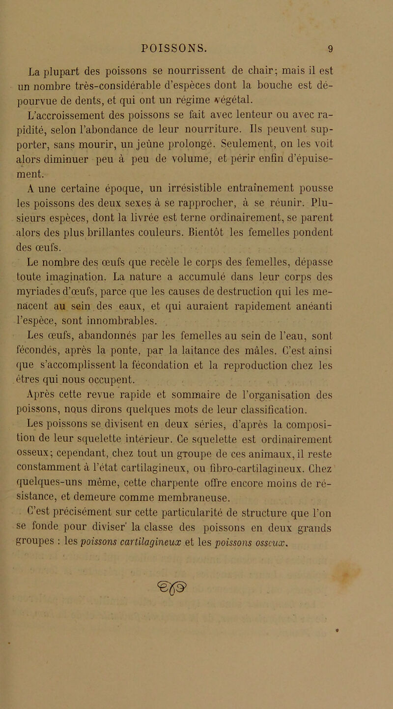 La plupart des poissons se nourrissent de chair; mais il est un nombre très-considérable d’espèces dont la bouche est dé- pourvue de dents, et qui ont un régime végétal. L’accroissement des poissons se fait avec lenteur ou avec ra- pidité, selon l’abondance de leur nourriture. Ils peuvent sup- porter, sans mourir, un jeûne prolongé. Seulement, on les voit alors diminuer peu à peu de volume, et périr enfin d’épuise- ment. A une certaine époque, un irrésistible entraînement pousse les poissons des deux sexes à se rapprocher, à se réunir. Plu- sieurs espèces, dont la livrée est terne ordinairement, se parent alors des plus brillantes couleurs. Bientôt les femelles pondent des œufs. Le nombre des œufs que recèle le corps des femelles, dépasse toute imagination. La nature a accumulé dans leur corps des myriades d’œufs, parce que les causes de destruction qui les me- nacent au sein des eaux, et qui auraient rapidement anéanti l’espèce, sont innombrables. Les œufs, abandonnés par les femelles au sein de l’eau, sont fécondés, après la ponte, par la laitance des mâles. C’est ainsi que s’accomplissent la fécondation et la reproduction chez les êtres qui nous occupent. Après cette revue rapide et sommaire de l’organisation des poissons, nous dirons quelques mots de leur classification. Les poissons se divisent en deux séries, d’après la composi- tion de leur squelette intérieur. Ce squelette est ordinairement osseux; cependant, chez tout un gToupe de ces animaux, il reste constamment à l’état cartilagineux, ou fibro-cartilagineux. Chez quelques-uns même, cette charpente offre encore moins de ré- sistance, et demeure comme membraneuse. C’est précisément sur cette particularité de structure que l’on se fonde pour diviser’ la classe des poissons en deux grands groupes : les poissons cartilagineux et les poissons osseux. <ëp