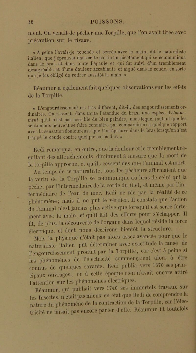 ment. On venait de pêcher une Torpille, que l’on avait tirée avec précaution sur le rivage. « A peine l’avais-je touchée et serrée avec la main, dit le naturaliste italien, que j’éprouvai dans cette partie un picotement qui se communiqua dans le bras et dans toute l’épaule et qui fut suivi d’un tremblement désagréable et d’une douleur accablante et aiguë dans le coude, en sorte que je fus obligé de retirer aussitôt la main. » Réaumur a également fait quelques observations sur les effets de la Torpille. a L’engourdissement est très-différent, dit-il, des engourdissements or- dinaires. On ressent, dans toute l’étendue du bras, une espèce d'ctonne- ment qu’il n’est pas possible de bien peindre, mais lequel (autant que les sentiments peuvent se faire connaître par comparaison) a quelque rapport avec la sensation douloureuse que l’on éprouve dans le bras lorsqu’on s’est frappé le coude contre quelque corps dur. » Redi remarqua, en outre, que la douleur et le tremblement ré- sultant des attouchements diminuent à mesure que la mort de la torpille approche, et qu’ils cessent dès que l’animal est mort. Au temps de ce naturaliste, tous les pêcheurs affirmaient que la vertu de la Torpille se communique au bras de celui qui la pêche, par l’intermédiaire de la corde du filet, et même par l’in- termédiaire de l’eau de mer. Redi ne nie pas la réalité de ce phénomène; mais il ne put le vérifier. 11 constata que l'action de l’animal n’est jamais plus active que lorsqu’il est serré forte- ment avec la main, et qu’il fait des eflorts pour s échapper. 11 fit, de plus, la découverte de l’organe dans lequel réside la force électrique, et dont nous décrirons bientôt la stiuctuic. Mais la physique n’était pas alors assez avancée pour que le naturaliste italien pût déterminer avec exactitude la cause de l’engourdissement’ produit par la lorpille, car cest a peine si les phénomènes de l’électricité commençaient alors à être connus de quelques savants, Redi publia vers 1670 ses prin- cipaux ouvrages; or cà cette époque rien n’avait encore attiré l’attention sur les phénomènes électriques. Réaumur, qui publiait vers 1740 ses immortels travaux sur les Insectes! n’était pas mieux en état que Redi de comprendre la nature du phénomène de la contraction de la Torpille, car l'élec- tricité ne faisait pas encore parler d'elle. Réaumur fit toutefois