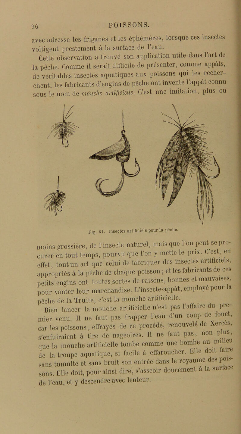 avec adresse les friganes et les éphémères, lorsque ces insectes voltigent prestement à la surface de l’eau. Cette observation a trouvé son application utile dans l’art de la pêche. Comme il serait difficile de présenter, comme appâts, de véritables insectes aquatiques aux poissons qui les recher- chent, les fabricants d’engins de pêche ont inventé l’appât connu sous le nom de mouche artificielle. C’est une imitation, plus ou Fig. 51. Insectes artificiels pour la pèclie. moins grossière, de l’insecte naturel, mais que l'on peut se pro- curer en tout temps, pourvu que l’on y mette le prix. C’est, en effet, tout un art que celui de fabriquer des insectes artificiels, appropriés à la pêche de chaque poisson; et les fabricants de ces petits engins ont toutes.sortes de raisons, bonnes et mauvaises, pour vanter leur marchandise. L’insecte-appât, employé pour la pêche de la Truite, c’est la mouche artificielle. Bien lancer la mouche artificielle n’est pas 1 affaire du pre- mier venu. 11 ne faut pas frapper l’eau d’un coup de foue , car les poissons, effrayés de ce procédé, renouvelé de Xerces, s’enfuiraient à tire de nageoires. Il ne faut pas, non plus, que la mouche artificielle tombe comme une bombe au milieu de la troupe aquatique, si facile à effaroucher. Elle oi air sans tumulte et sans bruit son entrée dans le royaume des poi - sons. Elle doit, pour ainsi dire, s’asseoir doucement a la surlace de l’eau, et y descendre avec lenteur.