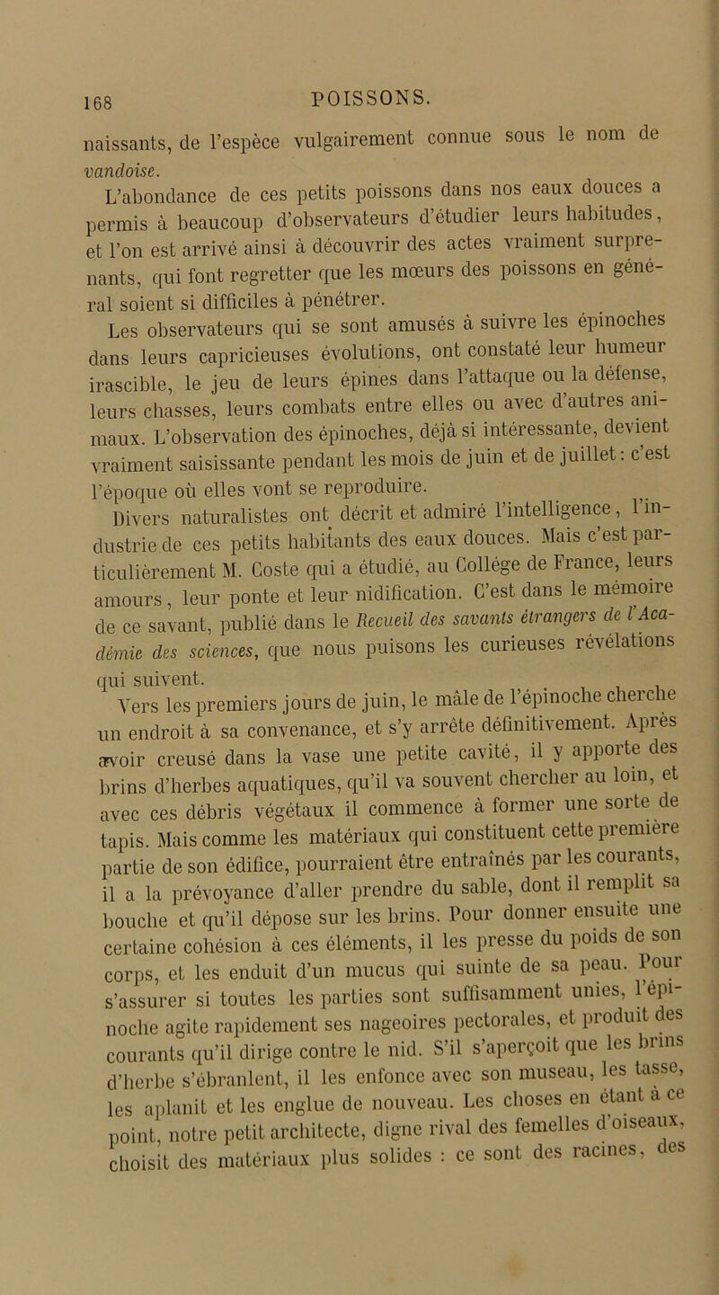 naissants, de l’espèce vulgairement connue sous le nom de vandoise. L’abondance de ces petits poissons dans nos eaux douces a permis à beaucoup d’observateurs d’étudier leurs habitudes, et l’on est arrivé ainsi à découvrir des actes vraiment surpre- nants, qui font regretter que les mœurs des poissons en géné- ral soient si difficiles à pénétrer. Les observateurs qui se sont amusés à suivre les épinoches dans leurs capricieuses évolutions, ont constaté leur humeur irascible, le jeu de leurs épines dans l’attaque ou la défense, leurs chasses, leurs combats entre elles ou avec d autres ani- maux. L’observation des épinoches, déjà si intéressante, devient vraiment saisissante pendant les mois de juin et de juillet : c est l’époque où elles vont se reproduire. Divers naturalistes ont décrit et admiré l’intelligence, l’in- dustrie de ces petits habitants des eaux douces. Mais c’est par- ticulièrement M. Coste qui a étudié, au Collège de France, leurs amours, leur ponte et leur nidification. C’est dans le mémoire de ce savant, publié dans le Recueil des savants étrangers de l’Aca- démie des sciences, que nous puisons les curieuses révélations qui suivent. Vers les premiers jours de juin, le mâle de l’épinoche cherche un endroit à sa convenance, et s’y arrête définitivement. Après cTvoir creusé dans la vase une petite cavité, il y apporte des brins d’herbes aquatiques, qu’il va souvent chercher au loin, et avec ces débris végétaux il commence à former une sorte de tapis. Mais comme les matériaux qui constituent cette première partie de son édifice, pourraient être entraînés par les courants, il a la prévoyance d’aller prendre du sable, dont il remplit sa bouche et qu’il dépose sur les brins. Pour donner ensuite une certaine cohésion à ces éléments, il les presse du poids de^son corps, et les enduit d’un mucus qui suinte de sa peau, l oui s’assurer si toutes les parties sont suffisamment unies, 1 épi- noche agite rapidement ses nageoires pectorales, et produit des courants qu’il dirige contre le nid. S’il s’aperçoit que les brins d’herbe s’ébranlent, il les enfonce avec son museau, les tasse, les aplanit et les englue de nouveau. Les choses en étant a ce point, notre petit architecte, digne rival des femelles d’oiseaux, choisit des matériaux plus solides : ce sont des racines, ces