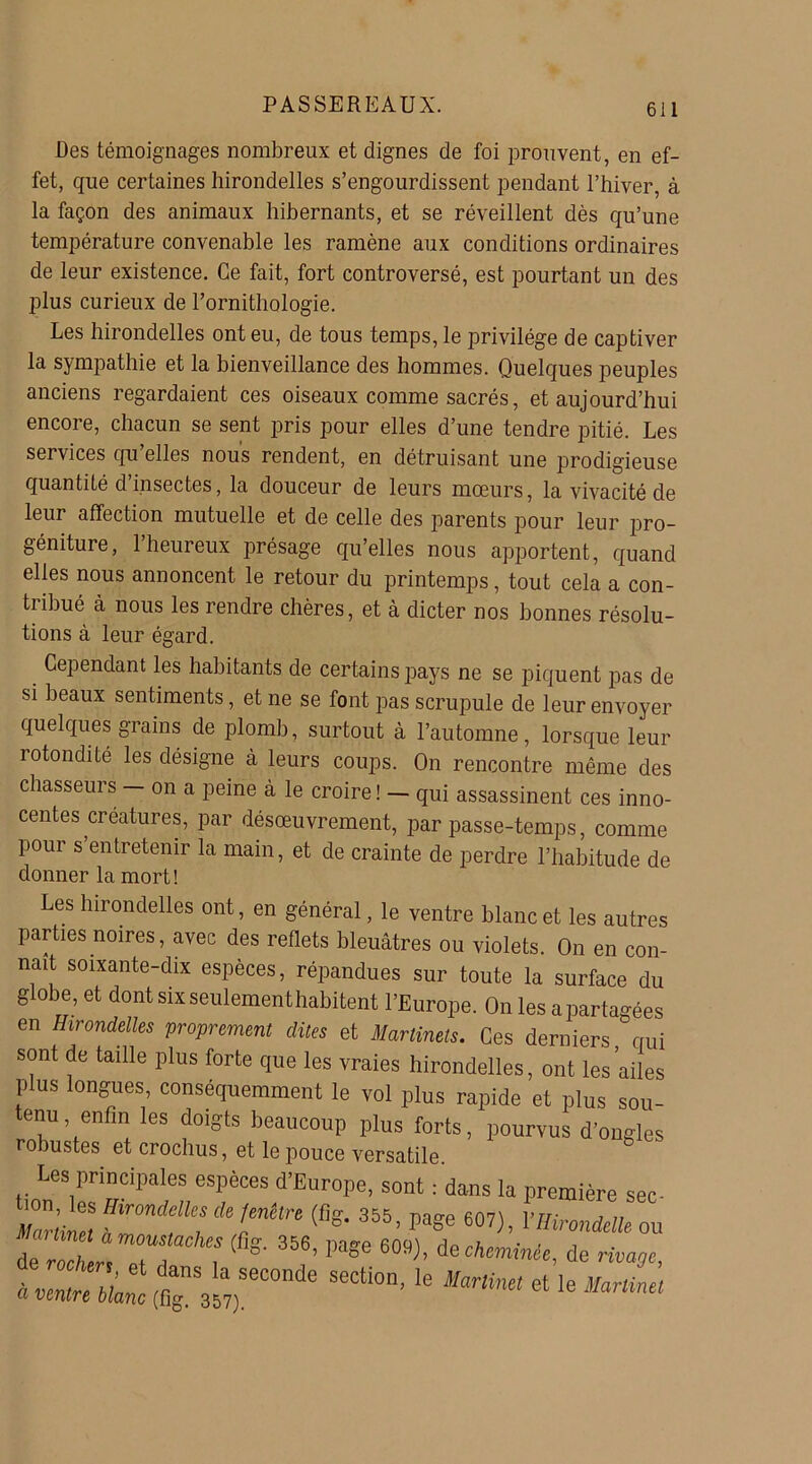 Des témoignages nombreux et dignes de foi prouvent, en ef- fet, que certaines hirondelles s’engourdissent pendant l’hiver, à la façon des animaux hibernants, et se réveillent dès qu’une température convenable les ramène aux conditions ordinaires de leur existence. Ce fait, fort controversé, est pourtant un des plus curieux de l’ornithologie. Les hirondelles ont eu, de tous temps, le privilège de captiver la sympathie et la bienveillance des hommes. Quelques peuples anciens regardaient ces oiseaux comme sacrés, et aujourd’hui encore, chacun se sent pris pour elles d’une tendre pitié. Les services qu’elles nous rendent, en détruisant une prodigieuse quantité d insectes, la douceur de leurs moeurs, la vivacité de leur affection mutuelle et de celle des parents pour leur pro- géniture, 1 heureux présage qu’elles nous apportent, quand elles nous annoncent le retour du printemps, tout cela a con- tribué à nous les rendre chères, et à dicter nos bonnes résolu- tions à leur égard. Cependant les habitants de certains pays ne se piquent pas de si beaux sentiments, et ne se font pas scrupule de leur envoyer quelques grains de plomb, surtout à l’automne, lorsque leur rotondité les désigne à leurs coups. On rencontre même des chasseurs — on a peine à le croire ! — qui assassinent ces inno- centes créatures, par désœuvrement, par passe-temps, comme pour s’entretenir la main, et de crainte de perdre l’habitude de donner la mort! Les hirondelles ont, en général, le ventre blanc et les autres parties noires, avec des reflets bleuâtres ou violets. On en con- naît soixante-dix espèces, répandues sur toute la surface du globe, et dont six seulementhabitent l’Europe. On les apartagées en Hirondelles proprement dites et Martinets. Ces derniers qui sont de taille plus forte que les vraies hirondelles, ont les ailes p us longues, conséquemment le vol plus rapide et plus sou- tenu enfin les doigts beaucoup plus forts, pourvus d’ongles robustes et crochus, et le pouce versatile Les principales espèces d’Europe, sont : dans la première sec- Zrüneï Hlrmdelk‘ d‘<mitn 355. P»ge 607), VHirondelle ou de Z enZT 7 ^ 8’ W 6°S)’ de rivage, « ventre date “tx UmUml et ,e