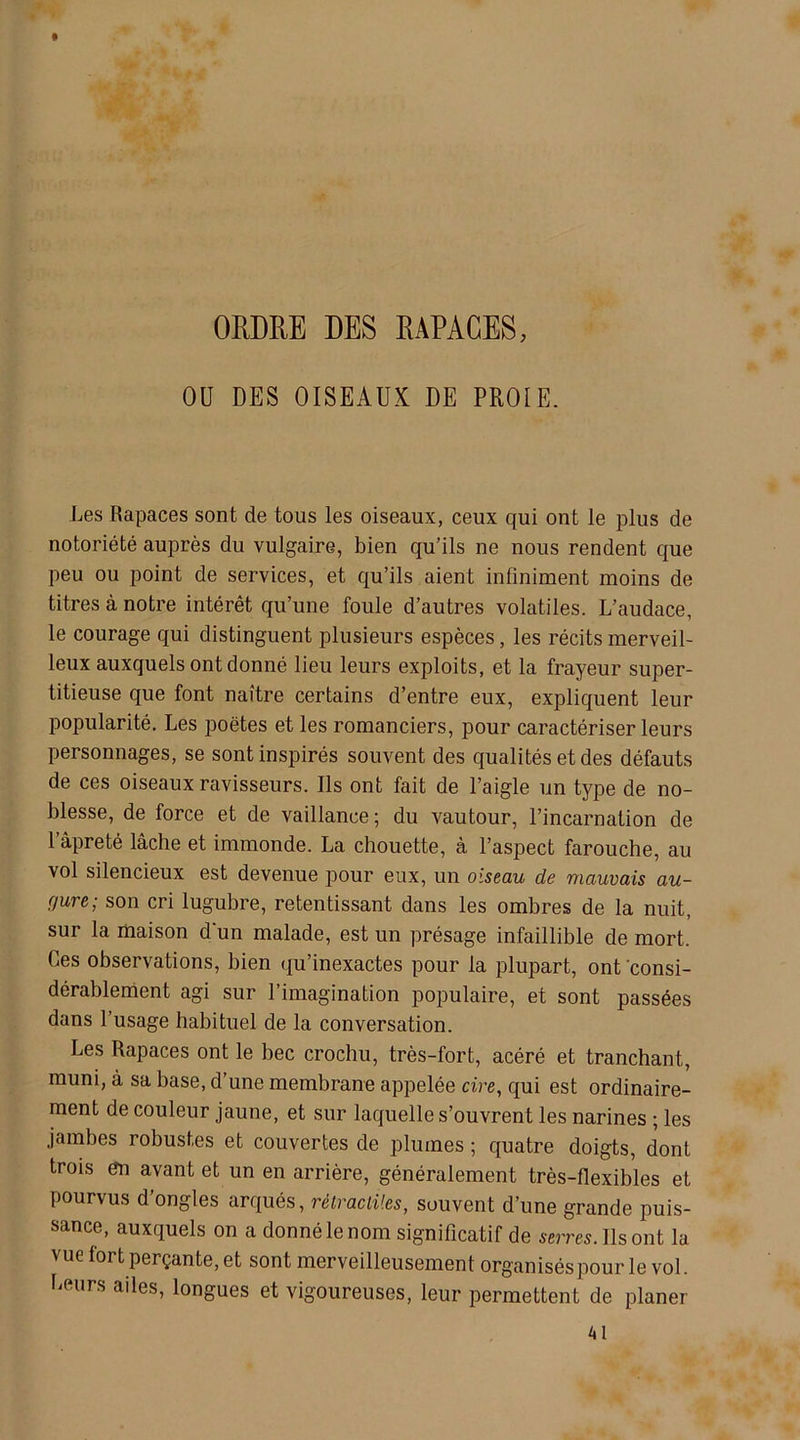 ORDRE DES RAPAGES, OU DES OISEAUX DE PROIE. Les Rapaces sont de tous les oiseaux, ceux qui ont le plus de notoriété auprès du vulgaire, bien qu’ils ne nous rendent que peu ou point de services, et qu’ils aient infiniment moins de titres à notre intérêt qu’une foule d’autres volatiles. L’audace, le courage qui distinguent plusieurs espèces, les récits merveil- leux auxquels ont donné lieu leurs exploits, et la frayeur super- titieuse que font naître certains d’entre eux, expliquent leur popularité. Les poètes et les romanciers, pour caractériser leurs personnages, se sont inspirés souvent des qualités et des défauts de ces oiseaux ravisseurs. Ils ont fait de l’aigle un type de no- blesse, de force et de vaillance; du vautour, l’incarnation de l’âpreté lâche et immonde. La chouette, à l’aspect farouche, au vol silencieux est devenue pour eux, un oiseau de mauvais au- fjure; son cri lugubre, retentissant dans les ombres de la nuit, sur la maison d'un malade, est un présage infaillible de mort. Ces observations, bien qu’inexactes pour la plupart, ont consi- dérablement agi sur l’imagination populaire, et sont passées dans l’usage habituel de la conversation. Les Rapaces ont le bec crochu, très-fort, acéré et tranchant, muni, à sa base, d une membrane appelée cire, qui est ordinaire- ment de couleur jaune, et sur laquelle s’ouvrent les narines ; les jambes robustes et couvertes de plumes ; quatre doigts, dont trois en avant et un en arrière, généralement très-flexibles et pourvus d’ongles arqués, rétractiles, souvent d’une grande puis- sance, auxquels on a donné le nom significatif de serres. Ils ont la vue fort perçante, et sont merveilleusement organisés pour le vol. heurs ailes, longues et vigoureuses, leur permettent de planer 41