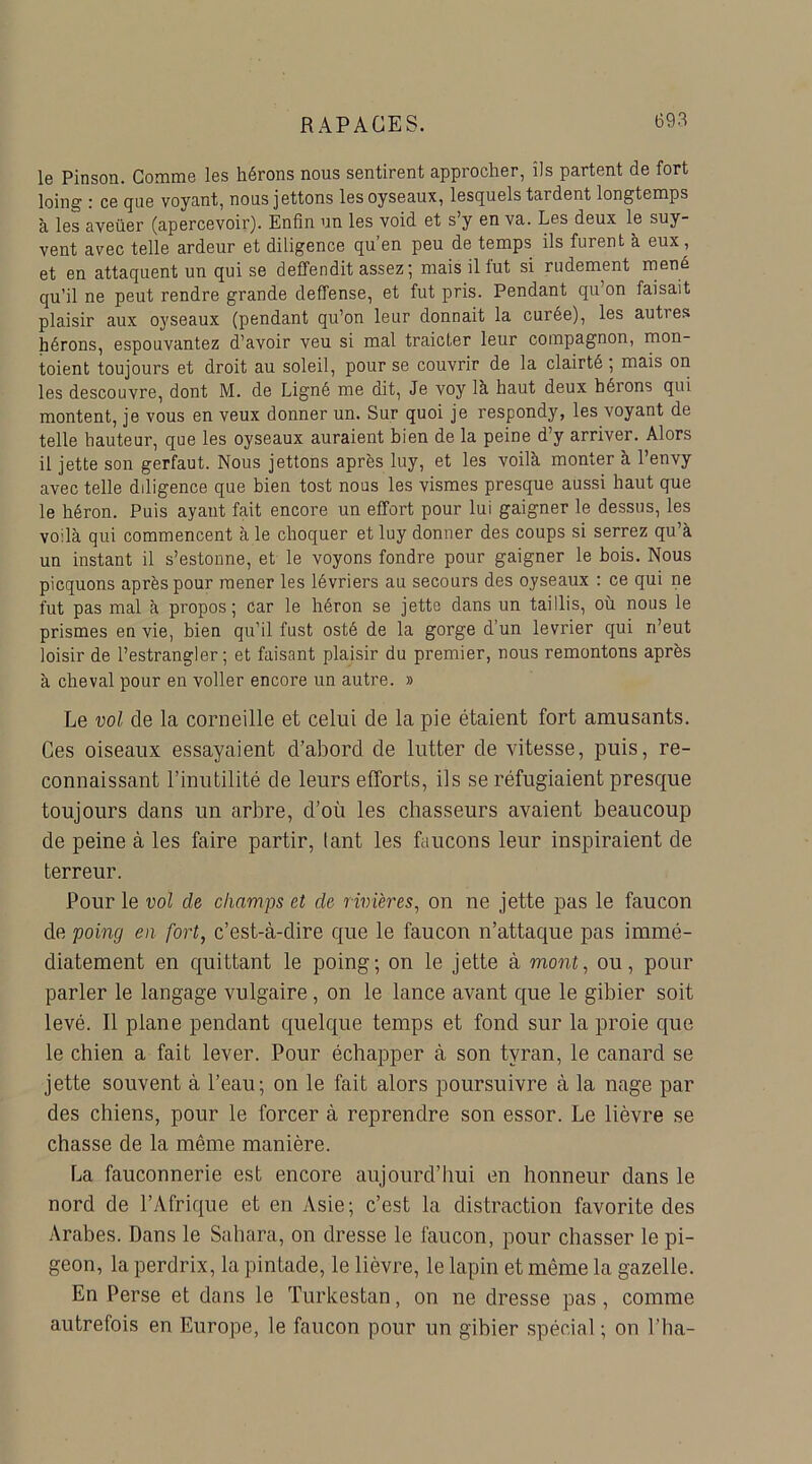 le Pinson. Gomme les hérons nous sentirent approcher, ils partent de fort loing : ce que voyant, nous jettons lesoyseaux, lesquels tardent longtemps à les aveüer (apercevoir). Enfin un les void et s’y en va. Les deux le suy- vent avec telle ardeur et diligence qu’en peu de temps ils furent à eux, et en attaquent un qui se deffendit assez; mais il lut si rudement mené qu’il ne peut rendre grande deffense, et fut pris. Pendant qu’on faisait plaisir aux ojrseaux (pendant qu’on leur donnait la curée), les auties hérons, espouvantez d’avoir veu si mal traicter leur compagnon, mon- toient toujours et droit au soleil, pour se couvrir de la clairté ; mais on les descouvre, dont M. de Ligné me dit, Je voy là haut deux hérons qui montent, je vous en veux donner un. Sur quoi je respondy, les voyant de telle hauteur, que les oyseaux auraient bien de la peine d’y arriver. Alors il jette son gerfaut. Nous jettons après luy, et les voilà monter à l’envy avec telle ddigence que bien tost nous les vismes presque aussi haut que le héron. Puis ayant fait encore un effort pour lui gaigner le dessus, les voilà qui commencent à le choquer et luy donner des coups si serrez qu’à un instant il s’estonne, et le voyons fondre pour gaigner le bois. Nous picquons après pour mener les lévriers au secours des oyseaux : ce qui ne fut pas mal à propos; car le héron se jette dans un taillis, où nous le prismes en vie, bien qu’il fust osté de la gorge d’un levrier qui ri’eut loisir de l’estrangler ; et faisant plaisir du premier, nous remontons après à cheval pour en voiler encore un autre. » Le vol de la corneille et celui de la pie étaient fort amusants. Ces oiseaux essayaient d’abord de lutter de vitesse, puis, re- connaissant l’inutilité de leurs efforts, ils se réfugiaient presque toujours dans un arbre, d’où les chasseurs avaient beaucoup de peine à les faire partir, tant les faucons leur inspiraient de terreur. Pour le vol cle champs et de rivières, on ne jette pas le faucon de poing en fort, c’est-à-dire que le faucon n’attaque pas immé- diatement en quittant le poing; on le jette à mont, ou, pour parler le langage vulgaire , on le lance avant que le gibier soit levé. Il plane pendant quelque temps et fond sur la proie que le chien a fait lever. Pour échapper à son tyran, le canard se jette souvent à l’eau; on le fait alors poursuivre à la nage par des chiens, pour le forcer à reprendre son essor. Le lièvre se chasse de la même manière. La fauconnerie est encore aujourd’hui en honneur dans le nord de l’Afrique et en Asie; c’est la distraction favorite des Arabes. Dans le Sahara, on dresse le faucon, pour chasser le pi- geon, la perdrix, la pintade, le lièvre, le lapin et même la gazelle. En Perse et dans le Turkestan, on ne dresse pas, comme autrefois en Europe, le faucon pour un gibier spécial ; on l’ha-