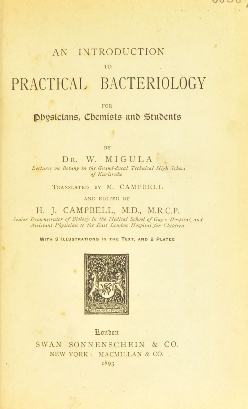 AN INTRODUCTION PRACTICAL BACTERIOLOGY FOR Ipbgslclans, CbenUsts anö Stuöeuts BY Dr. w. migula Lectunr on Dotany in the Grand-ducal Technical Idigk Schooi of Katdsruhe Translatkd by M. CAMPBELL AND EDITED BY H. J. CAMPBELL, M.D, M.R.C.P. Senior Demonstrator of Diolosry in the Medical School of Guys Hospital, and Assiitant Physician to the East London Hospital for Children Wjth 0 Illustrations in the Text, ano 2 Plates Eontion SWAN SONNENSCHEIN & CO. NEW YORK: MACMILLAN & CO. , 1893