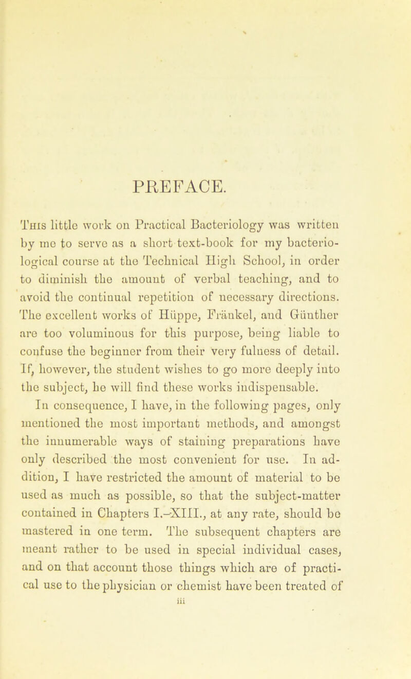 PREFACE. This little Work on Practical Bacteriology was writteii by ino to serve as a sliort text-book for my bacfcerio- loical course at tho Tecbnical Ilib School, in order o O to diininish tbe amouut of verbal teaching, and to avoid the continual repetition of uecessary directions. The e.xcelleut works of Hüppe, Frankel, and Günther are too voluminous for this purpose, beiug liable to coufuse the begiuner from their very fulness of detail. If, however, the stndent wishes to go more deeply into the subject, he will find these works indispensable. In consequence, I have, in the following pages, only mentioned the most important methods, and amongst the iunumerable ways of stainiug preparations have only described the most convenient for nse. In ad- dition, I have restricted the amount of material to be used as much as possible, so that the subject-matter coutained in Chapters I.—XIII., at any rate, should be mastered in one term. The subsequent chapters are meant rather to be used in special individual cases, and on that account those things which are of practi- cal use to the physician or chemist have been treated of