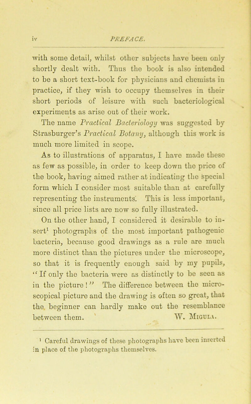 wifck some detail, whilst otlier subjects liave beeu only sliortly dealt Avitli. Thus the book is also intended to be a short text-book for physicians and chcmists in practice, if they wish to occupy themselves in their short periods of leisure with such bacteriological experiments as arise out of their work. The name Practical Bacleriology was suggested by Strasburger’s Practical Botany, although this work is much more limited in scope. As to illustrations of apparatus, I have made thesc as few as possible, in Order to keep down the price of the book, having aimed rather atindicating the special form which I consider most suitable than at carefully representing the Instruments'. This is less important, since all price lists are now so fully illustrated. On the other hand, I considered it desirable to iu- sert^ photographs of the most important pathogenic bacteria, because good drawings as a rule are much more distinct than the pictures under the microscope, so that it is frequently enough said by my pupils, ‘ ‘ If only the bacteria were as distinctly to be seen as in the picture ! ” The difference between the micro- scopical picture and the drawing is often so great, that the beginner can hardly make out the resemblance between them. ' W. Migüla. ’ Careful drawings of these photographs havo bccn insertcd in place of tlie j^hotographs themselves.