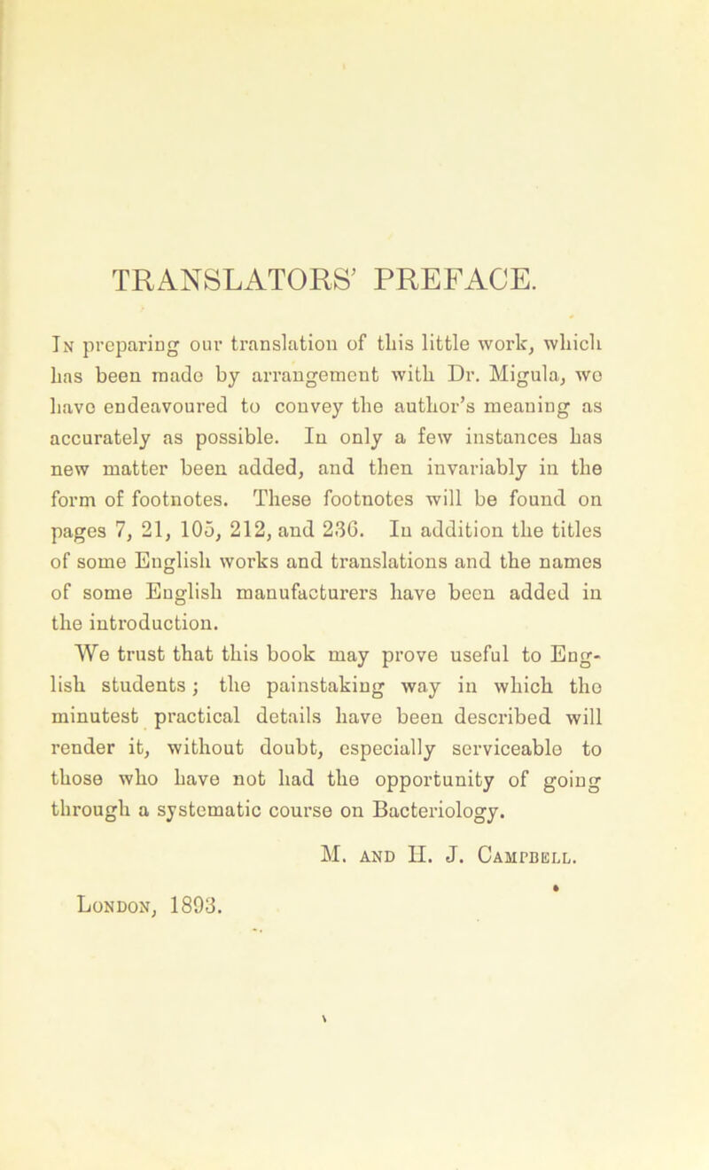 TRANSLATORS' PREFACE. In preparing oiir translation of tliis little work, wliich lias been rnado by arrangement with Dr. Migulaj wo liavo eudeavoured to couvey tbe autbor’s meauiug as accurately as possible. In only a few instances bas new matter been added, and then iuvariably in tbe form of footnotes. Tbese footuotes will be found on pages 1, 21, 105, 212, and 23G. In addition tbe titles of some Euglisb works and translations and tbe names of some Euglisb manufacturers bave been added in tbe introduction. We triist tbat tbis book may prove useful to Eug- lisb students; tbo painstaking way in wbicb tbo minutest practical details bave been described will render it, witbout doubt, especially serviceablo to tbose wbo bave not bad tbe opportunity of going tbrougb a systomatic course on Bacteriology. M. AND H. J. Campbell. London, 1893.