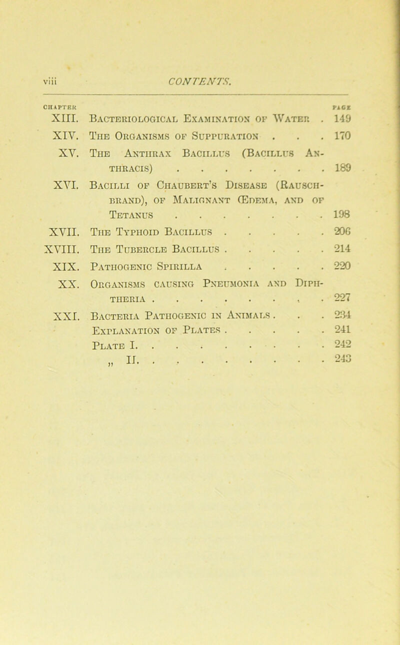 CnAPTEK PAG* XIII. Bacteriological Examixation of Water . 149 XIV. Tue Oroanisms of Suppuratiox . . . 170 XV. The Anthrax Baciijxs (Bacillus An- THRACIS) 189 XVI. Bacilli of Chaubert’s Disease (Rauscii- brand), of Malignant (Eoema, and of Tetanus 198 XVII. The Typhoid Bacillus 20G XVIII. The Tubercle Bacillus 214 XIX. Pathogenic Spirilla 220 XX. Organisms causing Pneumonia and Dipii- theria . 227 XXI. Bacteria Pathogenic in Animals . Explanation of Plates . Plate I 284 241 242 243