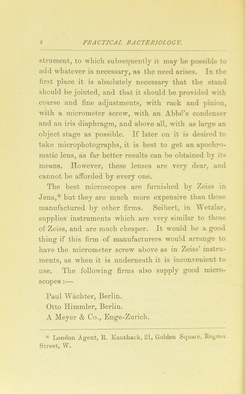 strumentj to which subsequently it rnay be possible to !id(l wliatever is necessary, as the need arises. In the first place it is absolutely necessary tbat the stand should be jointed, and that it should be provided witli coarse aiid fine adjustments, witli rack and pinion, witli a micrometer screw, witli an Abbe's condenser and an iris diapliragni, and above all, witli as large an object stage as possible. If later on it is desired to take micropliotograplis, it is best to get an apochro- matic lens, as far better results can be obtained by it.«; means. However, these lenses are very dear, and cannot be afforded by every one. The best microscopes are furnislied by Zeiss in -Jena,* but they are niucli inore expensive than those inannfactured by other firms. Seibert, in Wetzlar, supplies Instruments whicli are very similar to those of Zeiss, and are nmch clieaper. It would be a good thing if this firm of manufactnrers would arrange to liave the micrometer screw above as in Zeiss’ instru- raents, as when it is underneatli it is inconvenient to use. The followitig firms also supply good micro- scopes :— Paul Wächter, Berlin. Otto Himmler, Berlin. A Meyer & Co., Enge-Zurich. * London Agent, K. Kautback, 21, Golden Squuie, Regent Street, W.