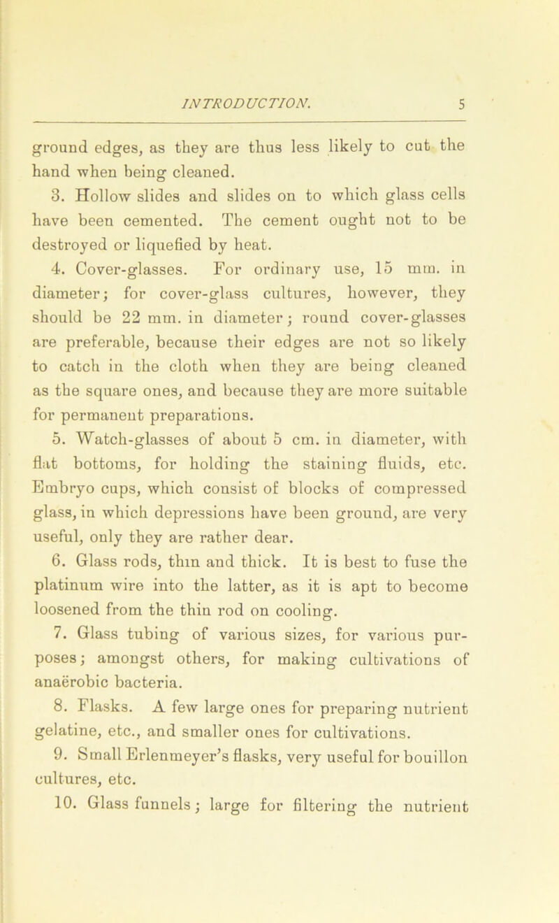 ground edges, as they are tlius less likely to cut the hand when being cleaued. 3. Hollow slides and slides on to wbich glass cells liave been cemented. The cement ougbt not to be destroyed or liquefied by heat. 4. Cover-glasses. For ordinary use, 15 mm. in diameter; for cover-glass cnltures, however, tliey should be 22 mm. in diameter; round cover-glasses are preferable, because their edges are not so likely to catch in the clotb when they are being cleaned as the square ones, and because they are more suitable for permanent preparations. 5. Watch-glasses of about 5 cm. in diameter, with flat bottoms, for Holding tbe staining fluids, etc. Embryo cups, whicb consist of blocks of compressed glass, in wbich depressions have been ground, are very useful, only they are rather dear. 6. Glass rods, thin and thick. It is best to fnse the platinum wire into the latter, as it is apt to become loosened from the thin rod on cooling. 7. Glass tubing of various sizes, for various pur- poses; amongst others, for making cultivations of anaerobic bacteria. 8. Flasks. A few large ones for preparing nutrient gelatine, etc., and smaller ones for cultivations. 9. Small Erlenmeyer’s flasks, very useful for bouillon cultures, etc. 10. Glass funnels; large for filtering the nutrient