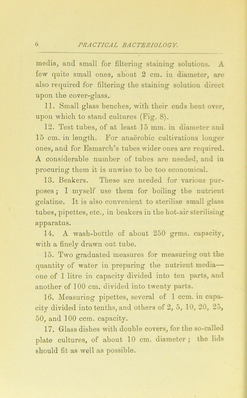 media, and small for filtering staining Solutions. A fevv quite small ones, abont 2 cm. in diameter, are also required for filtering the staining solution direct upon tlie cover-glass. 11. Small glass benclies, witli their ends bent over, upon wbicli to stand cultnres (Fig. 8). 12. Test tubes, of at least 15 mm. in diameter and 15 cm. in lengtb. For anaerobic cultivations longer ones, and for EsmarcVs tubes wider ones are required. A cousiderable number of tubes are needed, and in procuring them it is unwise to be too economical. 13. Beakers. These are needed for various pur- poses; I myself use them for boiling the nutrient gelatine. It is also convenient to sterilise small glass tubes, pipettes, etc., in beakers in the hot-air sterilisiug apparatus. 14. A wash-bottle of about 250 grms. capacitj, with a finely drawu out tube. 15. Two graduated measures for measuriug out the quantity of water in preparing the nutrient media— one of 1 litre in capacity divided into ten parts, and another of 100 cm. divided into twenty parts. 16. Measuriug pipettes, several of 1 ccm. in capa- city divided into tenths, and others of 2, 5, 10, 20, 25, 50, and 100 ccm. capacity. 17. Glass dishes with double covers, for the so-called plate cultures, of about 10 cm. diameter; the lids should fit as well as possible.